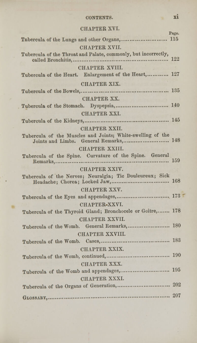 CHAPTER XVI. Page. Tnbercula of the Lungs and other Organs, 115 CHAPTER XVII. Tubercula of the Throat and Palate, commonly, but incorrectly, called Bronchitis, 122 CHAPTER XVIII. Tubercula of the Heart. Enlargement of the Heart, 127 CHAPTER XIX. Tubercula of the Bowels, 135 CHAPTER XX. Tubercula of the Stomach. Dyspepsia, 140 CHAPTER XXI. Tubercula of the Kidneys, 145 CHAPTER XXII. Tubercula of the Muscles and Joints; White-swelling of the Joints and Limbs. General Remarks 148 CHAPTER XXIII. Tubercula of the Spine. Curvature of the Spine. General Remarks, 159 CHAPTER XXIV. Tubercula of the Nerves; Neuralgia; Tic Douleureux; Sick Headache; Chorea; Locked Jaw 168 CHAPTER XXV. Tubercula of the Eyes and appendages, 173 CHAPTER-XXVI. Tubercula of the Thyroid Gland; Bronchocele or Goitre, 178 CHAPTER XXVII. Tubercula of the Womb. General Remarks, 180 CHAPTER XXVIII. Tubercula of the Womb. Cases, 183 CHAPTER XXIX. Tubercula of the Womb, continued, 190 CHAPTER XXX. Tubercula of the Womb and appendages, 195 CHAPTER XXXI. Tubercula of the Organs of Generation, 202 Glossary, 207