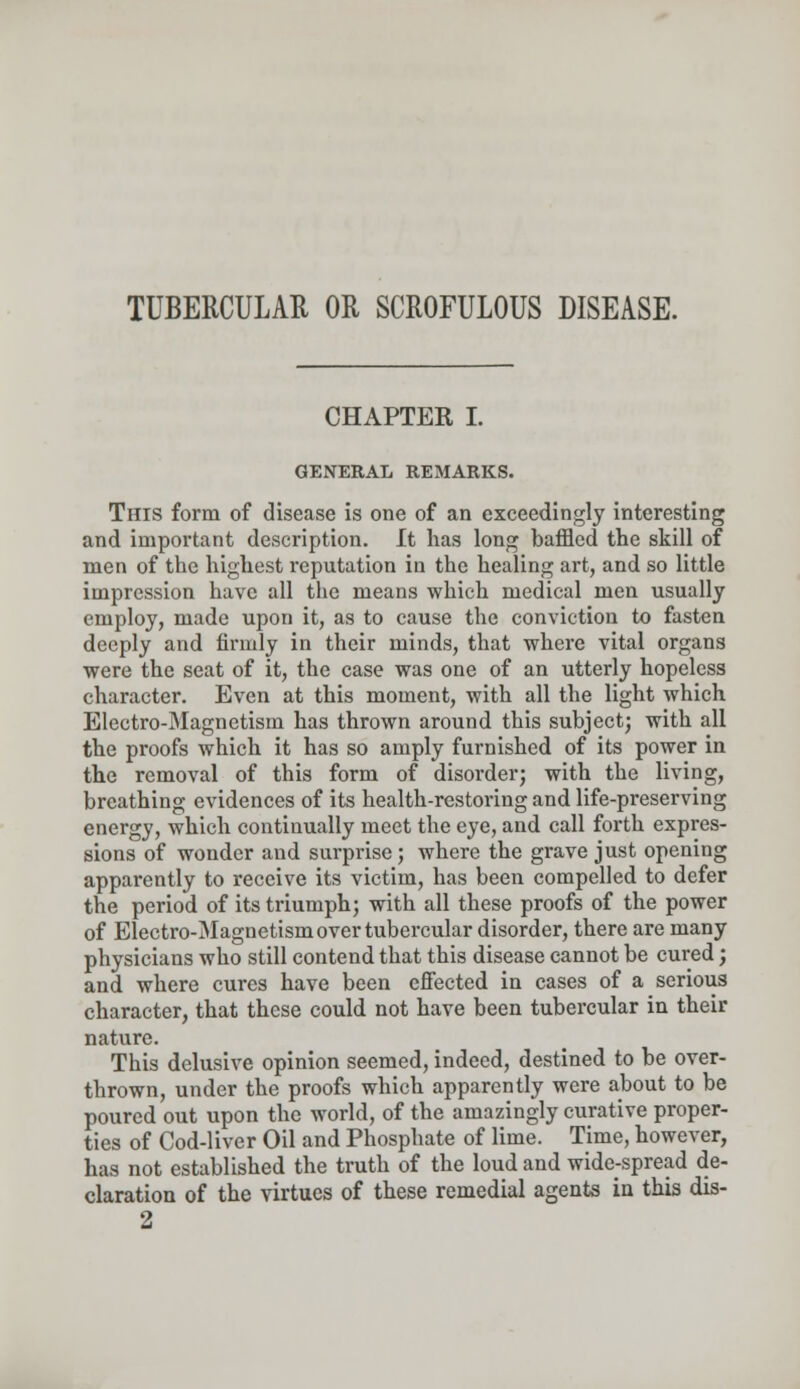 TUBERCULAR OR SCROFULOUS DISEASE. CHAPTER I. GENERAL REMARKS. This form of disease is one of an exceedingly interesting and important description. It has long baffled the skill of men of the highest reputation in the healing art, and so little impression have all the means which medical men usually employ, made upon it, as to cause the conviction to fasten deeply and firmly in their minds, that where vital organs were the seat of it, the case was one of an utterly hopeless character. Even at this moment, with all the light which Electro-Magnetism has thrown around this subject; with all the proofs which it has so amply furnished of its power in the removal of this form of disorder; with the living, breathing evidences of its health-restoring and life-preserving energy, which continually meet the eye, and call forth expres- sions of wonder and surprise; where the grave just opening apparently to receive its victim, has been compelled to defer the period of its triumph; with all these proofs of the power of Electro-Magnetism over tubercular disorder, there are many physicians who still contend that this disease cannot be cured; and where cures have been effected in cases of a serious character, that these could not have been tubercular in their nature. This delusive opinion seemed, indeed, destined to be over- thrown, under the proofs which apparently were about to be poured out upon the world, of the amazingly curative proper- ties of Cod-liver Oil and Phosphate of lime. Time, however, has not established the truth of the loud and wide-spread de- claration of the virtues of these remedial agents in this dis- 2