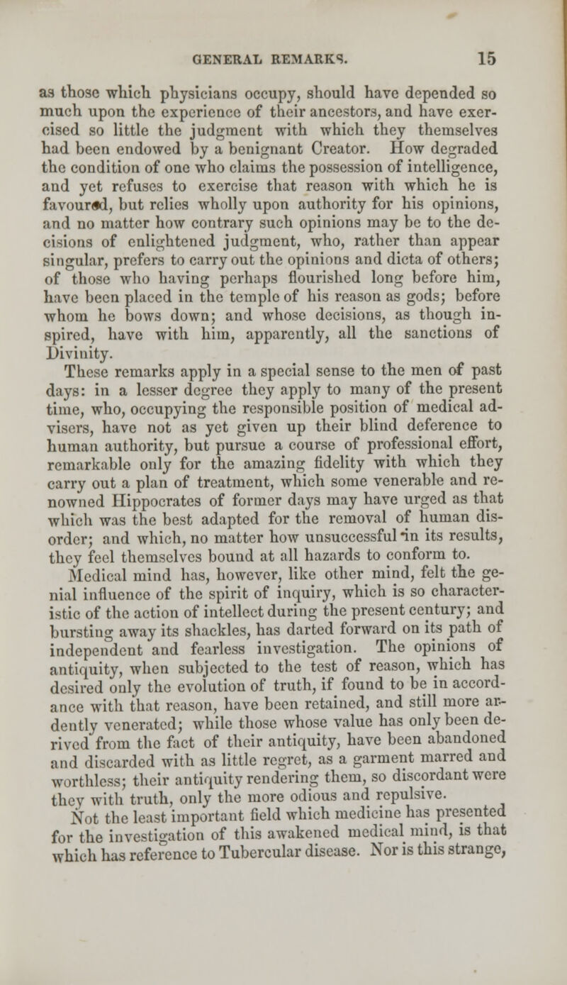 as those which physicians occupy, should have depended so much upon the experience of their ancestors, and have exer- cised so little the judgment with which they themselves had been endowed by a benignant Creator. How degraded the condition of one who claims the possession of intelligence, and yet refuses to exercise that reason with which he is favoured, but relies wholly upon authority for his opinions, and no matter how contrary such opinions may be to the de- cisions of enlightened judgment, who, rather than appear singular, prefers to carry out the opinions and dicta of others; of those who having perhaps flourished long before him, have been placed in the temple of his reason as gods; before whom he bows down; and whose decisions, as though in- spired, have with him, apparently, all the sanctions of Divinity. These remarks apply in a special sense to the men of past days: in a lesser degree they apply to many of the present time, who, occupying the responsible position of medical ad- visers, have not as yet given up their blind deference to human authority, but pursue a course of professional effort, remarkable only for the amazing fidelity with which they carry out a plan of treatment, which some venerable and re- nowned Hippocrates of former days may have urged as that which was the best adapted for the removal of human dis- order; and which, no matter how unsuccessful *in its results, they feel themselves bound at all hazards to conform to. Medical mind has, however, like other mind, felt the ge- nial influence of the spirit of inquiry, which is so character- istic of the action of intellect during the present century; and bursting away its shackles, has darted forward on its path of independent and fearless investigation. The opinions of antiquity, when subjected to the test of reason, which has desired only the evolution of truth, if found to be in accord- ance with that reason, have been retained, and still more ar- dently venerated; while those whose value has only been de- rived from the fact of their antiquity, have been abandoned and discarded with as little regret, as a garment marred and worthless; their antiquity rendering them, so discordant were they with truth, only the more odious and repulsive. Not the least important field which medicine has presented for the investigation of this awakened medical mind, is that which has reference to Tubercular disease. Nor is this strange,