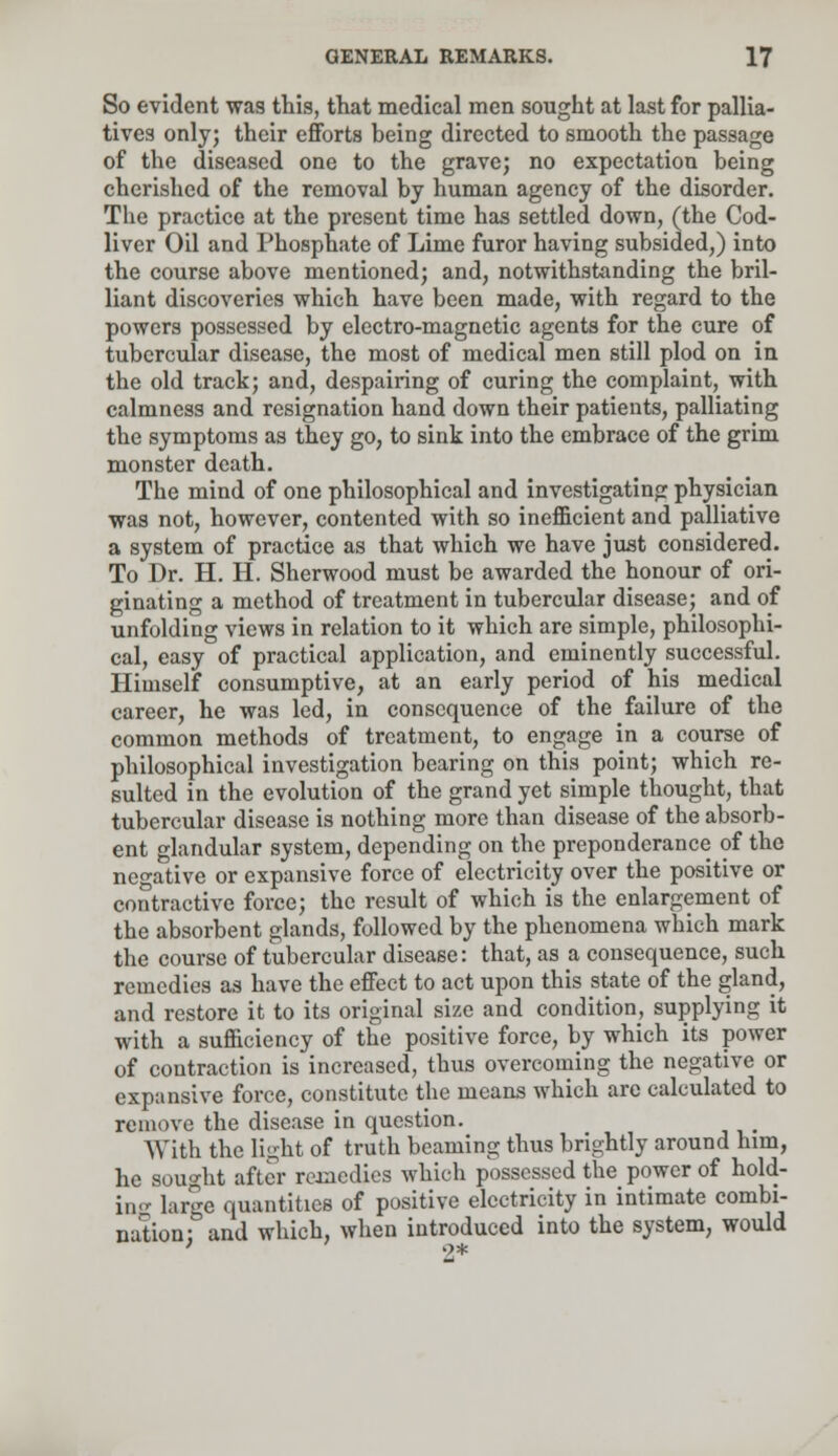 So evident was this, that medical men sought at last for pallia- tives only; their efforts being directed to smooth the passage of the diseased one to the grave; no expectation being cherished of the removal by human agency of the disorder. The practice at the present time has settled down, (the Cod- liver Oil and Phosphate of Lime furor having subsided,) into the course above mentioned; and, notwithstanding the bril- liant discoveries which have been made, with regard to the powers possessed by electro-magnetic agents for the cure of tubercular disease, the most of medical men still plod on in the old track; and, despairing of curing the complaint, with calmness and resignation hand down their patients, palliating the symptoms as they go, to sink into the embrace of the grim monster death. The mind of one philosophical and investigating physician was not, however, contented with so inefficient and palliative a system of practice as that which we have just considered. To Dr. H. H. Sherwood must be awarded the honour of ori- ginating a method of treatment in tubercular disease; and of unfolding views in relation to it which are simple, philosophi- cal, easy of practical application, and eminently successful. Himself consumptive, at an early period of his medical career, he was led, in consequence of the failure of the common methods of treatment, to engage in a course of philosophical investigation bearing on this point; which re- sulted in the evolution of the grand yet simple thought, that tubercular disease is nothing more than disease of the absorb- ent glandular system, depending on the preponderance of the negative or expansive force of electricity over the positive or contractive force; the result of which is the enlargement of the absorbent glands, followed by the phenomena which mark the course of tubercular disease: that, as a consequence, such remedies as have the effect to act upon this state of the gland, and restore it to its original size and condition, supplying it with a sufficiency of the positive force, by which its power of contraction is increased, thus overcoming the negative or expansive force, constitute the means which are calculated to remove the disease in question. With the light of truth beaming thus brightly around him, he sought after remedies which possessed the power of hold- in^ large quantities of positive electricity in intimate combi- nation; and which, when introduced into the system, would