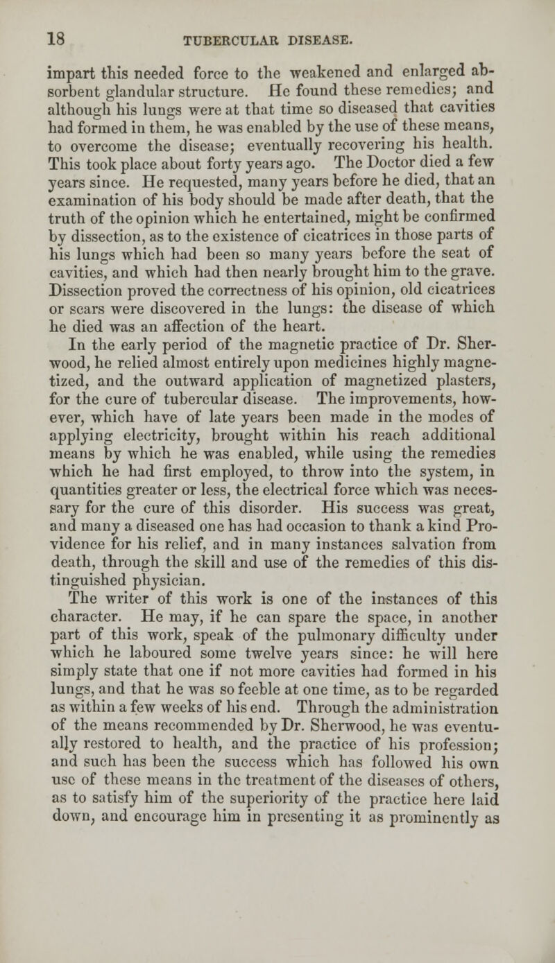 impart this needed force to the weakened and enlarged ab- sorbent glandular structure. He found these remedies; and although his lungs were at that time so diseased that cavities had formed in them, he was enabled by the use of these means, to overcome the disease; eventually recovering his health. This took place about forty years ago. The Doctor died a few years since. He requested, many years before he died, that an examination of his body should be made after death, that the truth of the opinion which he entertained, might be confirmed by dissection, as to the existence of cicatrices in those parts of his lungs which had been so many years before the seat of cavities, and which had then nearly brought him to the grave. Dissection proved the correctness of his opinion, old cicatrices or scars were discovered in the lungs: the disease of which he died was an affection of the heart. In the early period of the magnetic practice of Dr. Sher- wood, he relied almost entirely upon medicines highly magne- tized, and the outward application of magnetized plasters, for the cure of tubercular disease. The improvements, how- ever, which have of late years been made in the modes of applying electricity, brought within his reach additional means by which he was enabled, while using the remedies which he had first employed, to throw into the system, in quantities greater or less, the electrical force which was neces- sary for the cure of this disorder. His success was great, and many a diseased one has had occasion to thank a kind Pro- vidence for his relief, and in many instances salvation from death, through the skill and use of the remedies of this dis- tinguished physician. The writer of this work is one of the instances of this character. He may, if he can spare the space, in another part of this work, speak of the pulmonary difficulty under which he laboured some twelve years since: he will here simply state that one if not more cavities had formed in his lungs, and that he was so feeble at one time, as to be regarded as within a few weeks of his end. Through the administration of the means recommended by Dr. Sherwood, he was eventu- ally restored to health, and the practice of his profession; and such has been the success which has followed his own use of these means in the treatment of the diseases of others, as to satisfy him of the superiority of the practice here laid down, and encourage him in presenting it as prominently as
