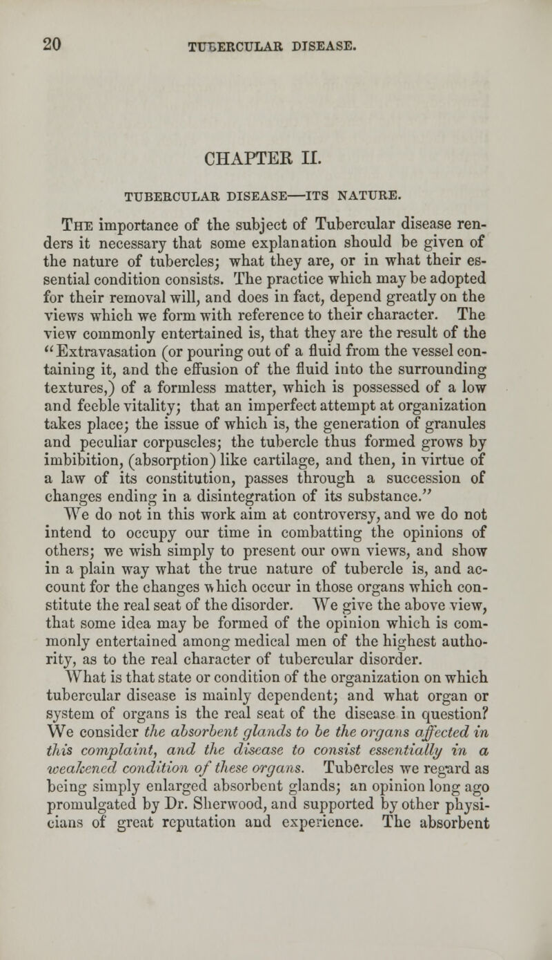 CHAPTER II. TUBERCULAR DISEASE—ITS NATURE. The importance of the subject of Tubercular disease ren- ders it necessary that some explanation should be given of the nature of tubercles; what they are, or in what their es- sential condition consists. The practice which may be adopted for their removal will, and does in fact, depend greatly on the views which we form with reference to their character. The view commonly entertained is, that they are the result of the  Extravasation (or pouring out of a fluid from the vessel con- taining it, and the effusion of the fluid into the surrounding textures,) of a formless matter, which is possessed of a low and feeble vitality; that an imperfect attempt at organization takes place; the issue of which is, the generation of granules and peculiar corpuscles; the tubercle thus formed grows by imbibition, (absorption) like cartilage, and then, in virtue of a law of its constitution, passes through a succession of changes ending in a disintegration of its substance. We do not in this work aim at controversy, and we do not intend to occupy our time in combatting the opinions of others; we wish simply to present our own views, and show in a plain way what the true nature of tubercle is, and ac- count for the changes -which occur in those organs which con- stitute the real seat of the disorder. We give the above view, that some idea may be formed of the opinion which is com- monly entertained among medical men of the highest autho- rity, as to the real character of tubercular disorder. What is that state or condition of the organization on which tubercular disease is mainly dependent; and what organ or system of organs is the real seat of the disease in question? We consider the absorbent glands to be the organs affected in this complaint, and the disease to consist essentially in a weakened condition of these organs. Tubercles we regard as being simply enlarged absorbent glands; an opinion long ago promulgated by Dr. Sherwood, and supported by other physi- cians of great reputation and experience. The absorbent