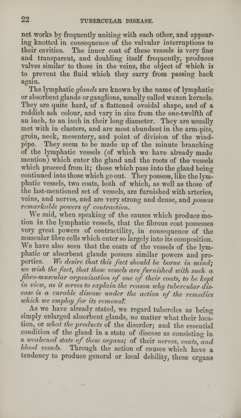net works by frequently uniting with each other, and appear- ing knotted in consequence of the valvular interruptions to their cavities. The inner coat of these vessels is very fine and transparent, and doubling itself frequently, produces valves similar to those in the veins, the object of which is to prevent the fluid which they carry from passing back again. The lymphatic glands are known by the name of lymphatic or absorbent glands or ganglions, usually called waxen kernels. They are quite hard, of a flattened ovoidal shape, and of a reddish ash colour, and vary in size from the one-twelfth of an inch, to an inch in their long diameter. They are usually met with in clusters, and are most abundant in the arm-pits, groin, neck, mesentery, and point of division of the wind- pipe. They seem to be made up of the minute branching of the lymphatic vessels (of which we have already made mention) which enter the gland and the roots of the vessels which proceed from it; those which pass into the gland being continued into those which go out. They possess, like the lym- phatic vessels, two coats, both of which, as well as those of the last-mentioned set of vessels, are furnished with arteries, veins, and nerves, and are very strong and dense, and possess remarkable poioers of contraction. _ We said, when speaking of the causes which produce mo- tion in the lymphatic vessels, that the fibrous coat possesses very great powers of contractility, in consequence of the muscular fibre cells which enter so largely into its composition. We have also seen that the coats of the vessels of the lym- phatic or absorbent glands possess similar powers and pro- perties. We desire that this fact should be borne in mind; we wish the fact, that these vessels are furnished with such a ftbro-muscular organization of one of their coats, to be kept in view, as it serves to explain the reason why tubercular dis- ease is a curable disease under the action of the remedies xohich we employ for its removal: _ As we have already stated, we regard tubercles as bein°- simply enlarged absorbent glands, no matter what their loc£ tion, or what the products of the disorder; and the essential condition of the gland in a state of disease as consisting in a weakened state of these organs; of their nerves, coats, and blood vessels. Through the action of causes which have a tendency to produce general or local debility, these organs