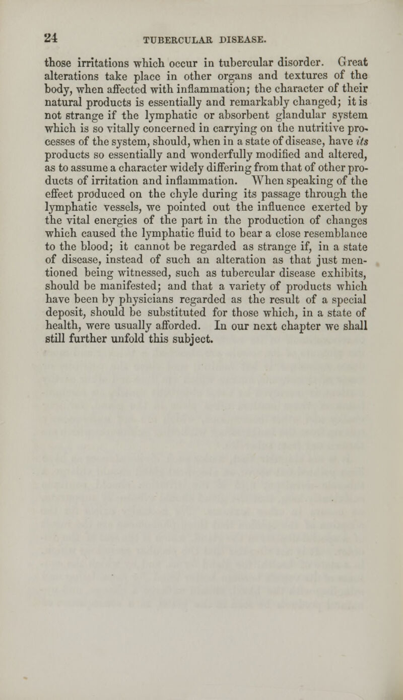 those irritations which occur in tubercular disorder. Great alterations take place in other organs and textures of the body, when affected with inflammation; the character of their natural products is essentially and remarkably changed; it is not strange if the lymphatic or absorbent glandular system which is so vitally concerned in carrying on the nutritive pro- cesses of the system, should, when in a state of disease, have its products so essentially and wonderfully modified and altered, as to assume a character widely differing from that of other pro- ducts of irritation and inflammation. When speaking of the effeet produced on the chyle during its passage through the lymphatic vessels, we pointed out the influence exerted by the vital energies of the part in the production of changes which caused the lymphatic fluid to bear a close resemblance to the blood; it cannot be regarded as strange if, in a state of disease, instead of such an alteration as that just men- tioned being witnessed, such as tubercular disease exhibits, should be manifested; and that a variety of products which have been by physicians regarded as the result of a special deposit, should be substituted for those which, in a state of health, were usually afforded. In our next chapter we shall still further unfold this subject.