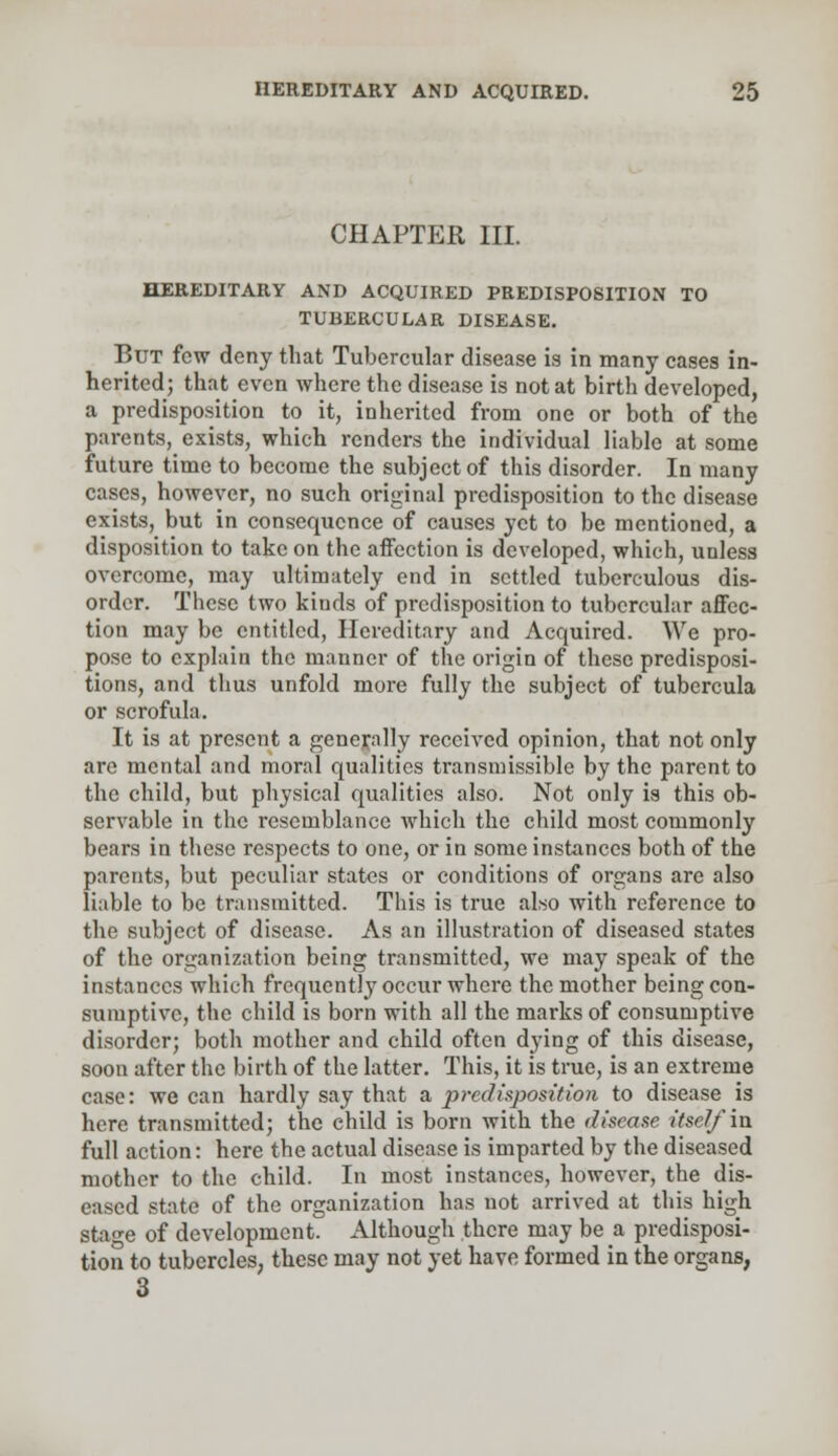 CHAPTER III. HEREDITARY AND ACQUIRED PREDISPOSITION TO TUBERCULAR DISEASE. But few deny that Tubercular disease is in many cases in- herited; that even where the disease is not at birth developed, a predisposition to it, inherited from one or both of the parents, exists, which renders the individual liable at some future time to become the subject of this disorder. In many cases, however, no such original predisposition to the disease exists, but in consequence of causes yet to be mentioned, a disposition to take on the affection is developed, which, unless overcome, may ultimately end in settled tuberculous dis- order. These two kiuds of predisposition to tubercular affec- tion may be entitled, Hereditary and Acquired. We pro- pose to explain the manner of the origin of these predisposi- tions, and thus unfold more fully the subject of tubercula or scrofula. It is at present a generally received opinion, that not only are mental and moral qualities transmissible by the parent to the child, but physical qualities also. Not only is this ob- servable in the resemblance which the child most commonly bears in these respects to one, or in some instances both of the parents, but peculiar states or conditions of organs are also liable to be transmitted. This is true also with reference to the subject of disease. As an illustration of diseased states of the organization being transmitted, we may speak of the instances which frequently occur where the mother being con- sumptive, the child is born with all the marks of consumptive disorder; both mother and child often dying of this disease, soon after the birth of the latter. This, it is true, is an extreme case: we can hardly say that a predisposition to disease is here transmitted; the child is born with the disease itself in full action: here the actual disease is imparted by the diseased mother to the child. In most instances, however, the dis- eased state of the organization has not arrived at this high stage of development. Although there may be a predisposi- tion to tubercles, these may not yet have formed in the organs, 3
