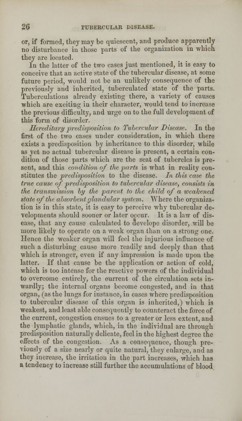 or, if formed, they may be quiescent, and produce apparently no disturbance in those parts of the organization in which they are located. In the latter of the two cases just mentioned, it is easy to conceive that an active state of the tubercular disease, at some future period, would not be an unlikely consequence of the previously and inherited, tuberculated state of the parts. Tuberculations already existing there, a variety of causes which are exciting in their character, would tend to increase the previous difficulty, and urge on to the full development of this form of disorder. Hereditary predisposition to Tubercular Disease. In the first of the two cases under consideration, in which there exists a predisposition by inheritance to this disorder, while as yet no actual tubercular disease is present, a certain con- dition of those parts which are the seat of tubercles is pre- sent, and this condition of the parts is what in reality con- stitutes the predisposition to the disease. Li this case the true cause of predisposition to tubercular disease, consists in the transmission by the parent to the child of a weakened state of the absorbent glandular system. Where the organiza- tion is in this state, it is easy to perceive why tubercular de- velopments should sooner or later opcur. It is a law of dis- ease, that any cause calculated to aevelope disorder, will be more likely to operate on a weak organ than on a strong one. Hence the weaker organ will feel the injurious influence of such a disturbing cause more readily and deeply than that which is stronger, even if any impression is made upon the latter. If that cause be the application or action of cold, which is too intense for the reactive powers of the individual to overcome entirely, the current of the circulation sets in- wardly; the internal organs become congested, and in that organ, (as the lungs for instance, in cases where predisposition to tubercular disease of this organ is inherited,) which is weakest, and least able consequently to counteract the force of the current, congestion ensues to a greater or less extent, and the lymphatic glands, which, in the individual are through predisposition naturally delicate, feel in the highest degree the effects of the congestion. As a consequence, though pre- viously of a size nearly or quite natural, they enlarge, and as they increase, the irritation in the part increases, which has a tendency to increase still further the accumulations of blood