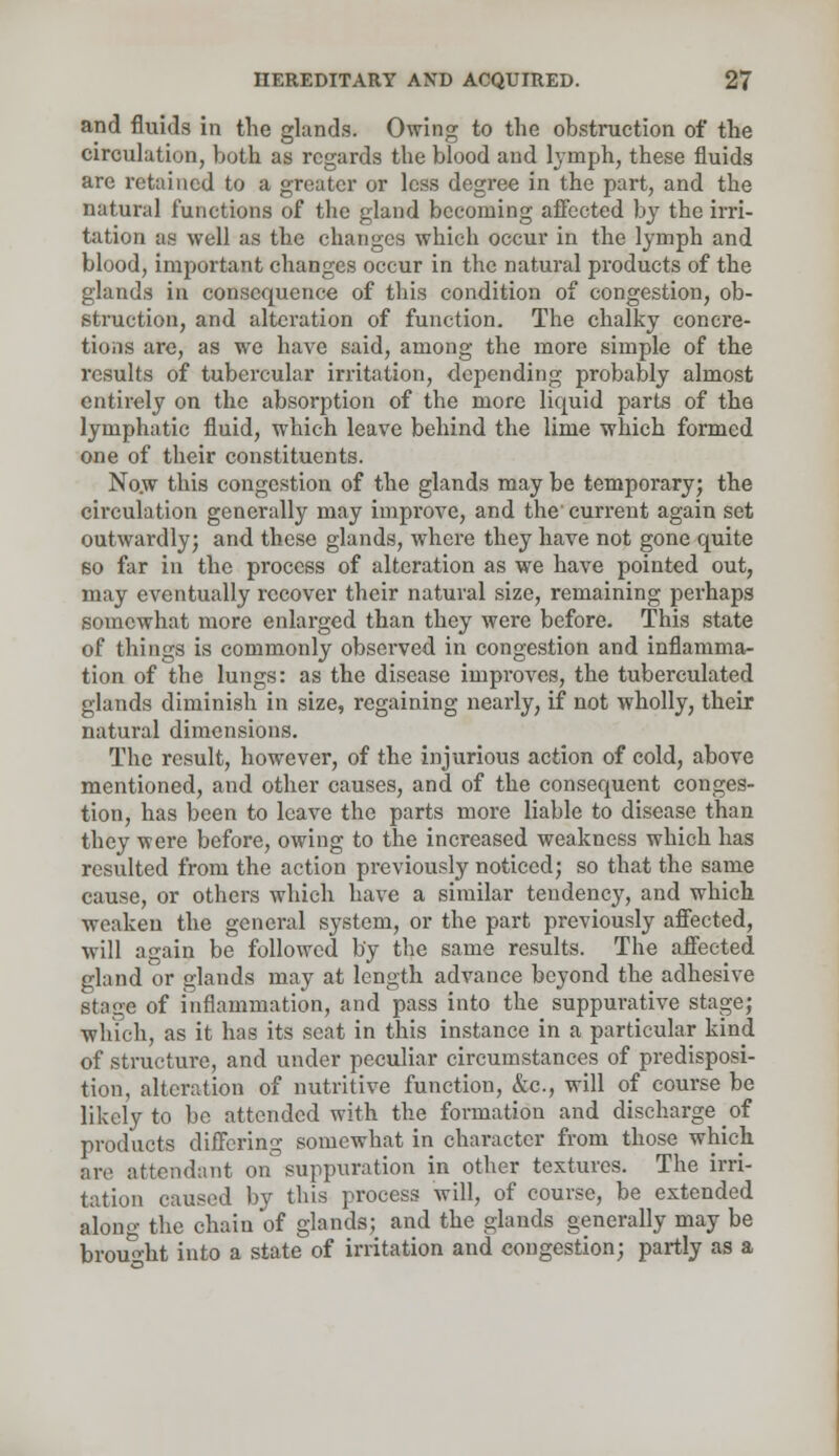 and fluids in the glands. Owing to the obstruction of the circulation, both as regards the blood and lymph, these fluids are retained to a greater or less degree in the part, and the natural functions of the gland becoming affected by the irri- tation as well as the changes which occur in the lymph and blood, important changes occur in the natural products of the glands in consequence of this condition of congestion, ob- struction, and alteration of function. The chalky concre- tions are, as we have said, among the more simple of the results of tubercular irritation, depending probably almost entirely on the absorption of the more liquid parts of the lymphatic fluid, which leave behind the lime which formed one of their constituents. Now this congestion of the glands may be temporary; the circulation generally may improve, and the current again set outwardly; and these glands, where they have not gone quite so far in the process of alteration as we have pointed out, may eventually recover their natural size, remaining perhaps somewhat more enlarged than they were before. This state of things is commonly observed in congestion and inflamma- tion of the lungs: as the disease improves, the tuberculated glands diminish in size, regaining nearly, if not wholly, their natural dimensions. The result, however, of the injurious action of cold, above mentioned, and other causes, and of the consequent conges- tion, has been to leave the parts more liable to disease than they were before, owing to the increased weakness which has resulted from the action previously noticed; so that the same cause, or others which have a similar tendency, and which weaken the general system, or the part previously affected, will again be followed by the same results. The affected gland or glands may at length advance beyond the adhesive stage of inflammation, and pass into the suppurative stage; which, as it has its seat in this instance in a particular kind of structure, and under peculiar circumstances of predisposi- tion, alteration of nutritive function, &c, will of course be likely to be attended with the formation and discharge of products differing somewhat in character from those which are attendant on suppuration in other textures. The irri- tation caused by this process will, of course, be extended along the chain of glands; and the glands generally may be brought into a state of irritation and congestion; partly as a