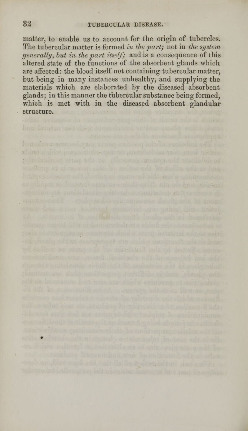 matter, to enable us to account for the origin of tubercles. The tubercular matter is formed in the part; not in the system generally, but in the part itself; and is a consequence of this altered state of the functions of the absorbent glands which are affected: the blood itself not containing tubercular matter, but being in many instances unhealthy, and supplying the materials which are elaborated by the diseased absorbent glands; in this manner the tubercular substance being formed, which is met with in the diseased absorbent glandular structure.