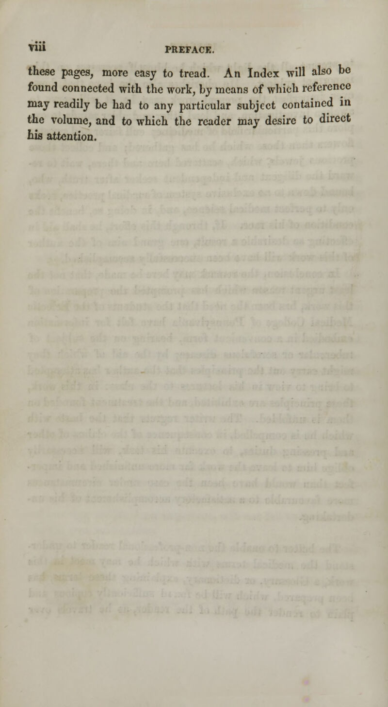 these pages, more easy to tread. An Index will also be found connected with the work, by means of which reference may readily be had to any particular subject contained in the volume, and to which the reader may desire to direct his attention.