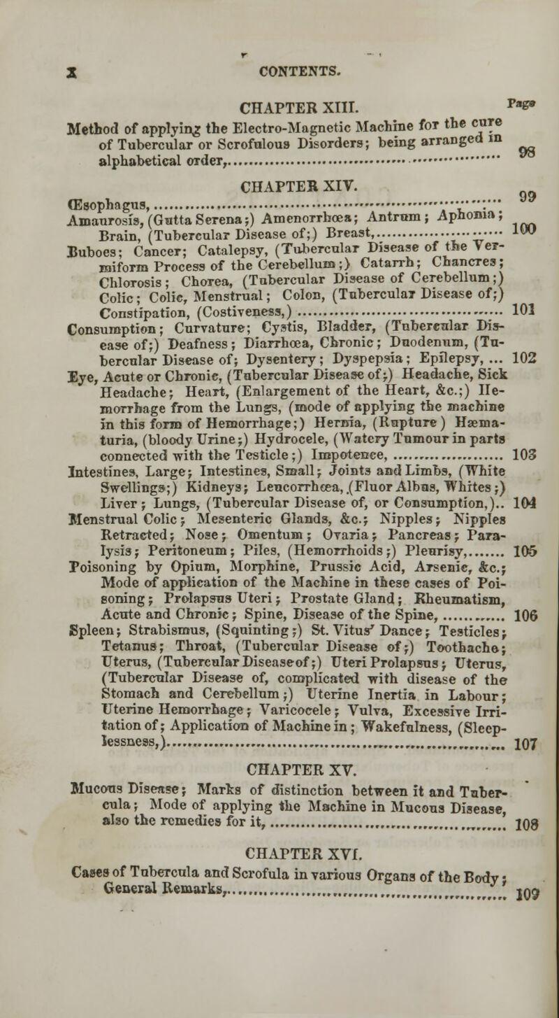 Method of applying the Electro-Magnetic Machine for the cure of Tubercular or Scrofulous Disorders; being arranged in CHAPTER XIII. Pa«* I i alphabetical order, u CHAPTER XIV. (Esophagus, ...«...-••• Amaurosis, (Gutta Serena;) Amenorrboea; Antrum; Aphonia; Brain, (Tubercular Disease of;) Breast, 1W Buboes; Cancer; Catalepsy, (Tubercular Disease of the Ver- miform Process of the Cerebellum;) Catarrh; Chancres; Chlorosis; Chorea, (Tubercular Disease of Cerebellum;) Colic; Colic, Menstrual; Colon, (Tubercular Disease of;) Constipation, (Costiveness,) 101 Consumption; Curvature; Cystis, Bladder, (Tubereular Dis- ease of;) Deafness; Diarrhoea, Chronic; Duodenum, (Tu- bercular Disease of; Dysentery; Dyspepsia; Epilepsy,... 102 Eye, Acute or Chronic, (Tubercular Disease of;) Headache, Sick Headache; Heart, (Enlargement of the Heart, &c.;) He- morrhage from the Lungs, (mode of applying the machine in this form of Hemorrhage;) Hernia, (Rapture) Hasma- turia, (bloody Urine;) Hydrocele, (Watery Tumour in parts connected with the Testicle;) Impotence, 103 Intestines, Large; Intestines, Small; Joint3 and Limbs, (White Swellings;) Kidneys; Leucorrheea,.(Fluor Albns, Whites;) Liver; Lungs, (Tubercular Disease of, or Consumption,).. 104 Menstrual Colic; Mesenteric Glands, &c; Nipples; Nipples Retracted; Nose ; Omentum ; Ovaria ; Pancreas j Para- lysis; Peritoneum; Piles, (Hemorrhoids;) Pleurisy, 105 Poisoning by Opium, Morphine, Prussic Acid, Arsenic, &c; Mode of application of the Machine in these cases of Poi- soning ; Prolapsus Uteri; Prostate Gland; Rheumatism, Acute and Chronic; Spine, Disease of the Spine, 106 Spleen; Strabismus, (Squinting;) St. Vitus' Dance; Testicles * Tetanus; Throat, (Tubercular Disease of;) Toothache; Uterus, (Tubercular Diseaseof;) Uteri Prolapsus; Uterus, (Tubercular Disease of, complicated with disease of the Stomach and Cerebellum;) Uterine Inertia in Labour; Uterine Hemorrhage; Varicocele; Vulva, Excessive Irri- tation of; Application of Machine in; Wakefulness, (Sleep- lessness,) 107 CHAPTER XV. Mucous Disease; Marks of distinction between it and Tnber- eula; Mode of applying the Machine in Mucous Disease, also the remedies for it, n 208 CHAPTER XVI. Cases of Tabercula and Scrofula in various Organs of the Body • General Remarks, , *^ jqj