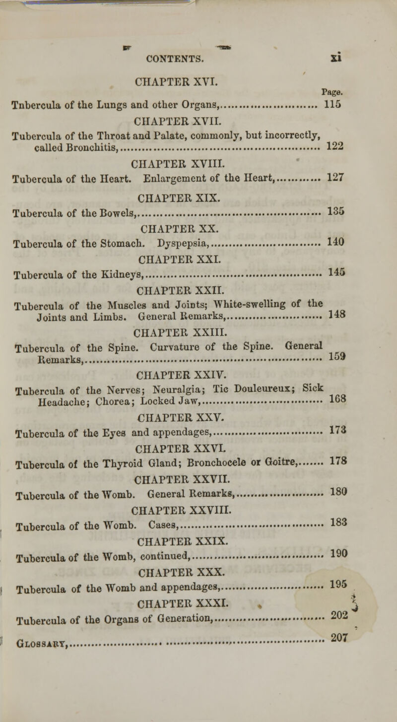 CHAPTER XVI. Page. Tnbercula of the Lungs and other Organs, 115 CHAPTER XVII. Tubercula of the Throat and Palate, commonly, but incorrectly, called Bronchitis 122 CHAPTER XVIII. Tubercula of the Heart. Enlargement of the Heart, 127 CHAPTER XIX. Tubercula of the Bowels 135 CHAPTER XX. Tubercula of the Stomach. Dyspepsia, 140 CHAPTER XXI. Tubercula of the Kidneys, 145 CHAPTER XXII. Tubercula of the Muscles and JoiDts; White-swelling of the Joints and Limbs. General Remarks, H8 CHAPTER XXIII. Tubercula of the Spine. Curvature of the Spine. General Remarks ^0* CHAPTER XXIV. Tubercula of the Nerves; Neuralgia; Tic Douleureux; Sick Headache; Chorea; Locked Jaw, 168 CHAPTER XXV. Tubercula of the Eyes and appendages 173 CHAPTER XXVI. Tubercula of the Thyroid Gland; Bronchocele or Goitre, 178 CHAPTER XXVII. Tubercula of the Womb. General Remarks, 180 CHAPTER XXVIII. Tubercula of the Womb. Cases i83 CHAPTER XXIX. Tubercula of the Womb, continued, 190 CHAPTER XXX. | Tubercula of the Womb and appendages, 195 CHAPTER XXXI. , ^ Tubercula of the Organs of Generation, 202 << Glossary, •