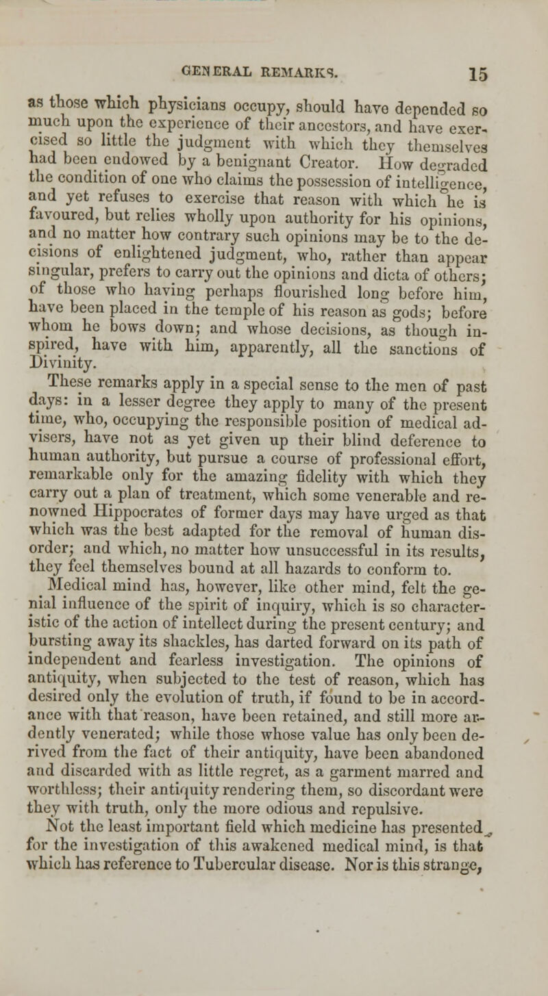 as those which physicians occupy, should have depended so much upon the experience of their ancestors, and have exer- cised so little the judgment with which they themselves had been endowed by a benignant Creator. How degraded the condition of one who claims the possession of intelligence, and yet refuses to exercise that reason with which °he is' favoured, but relies wholly upon authority for his opinions, and no matter how contrary such opinions may be to the de- cisions of enlightened judgment, who, rather than appear singular, prefers to carry out the opinions and dicta of others; of those who having perhaps flourished long before him, have been placed in the temple of his reason as gods; before whom he bows down; and whose decisions, as though in- spired, have with him, apparently, all the sanctions of Divinity. These remarks apply in a special sense to the men of past days: in a lesser degree they apply to many of the present time, who, occupying the responsible position of medical ad- visers, have not as yet given up their blind deference to human authority, but pursue a course of professional effort, remarkable only for the amazing fidelity with which they carry out a plan of treatment, which some venerable and re- nowned Hippocrates of former days may have urged as that which was the be3t adapted for the removal of human dis- order; and which, no matter how unsuccessful in its results, they feel themselves bound at all hazards to conform to. ^ Medical mind has, however, like other mind, felt the ge- nial influence of the spirit of inquiry, which is so character- istic of the action of intellect during the present century; and bursting away its shackles, has darted forward on its path of independent and fearless investigation. The opinions of antiquity, when subjected to the test of reason, which has desired only the evolution of truth, if found to be in accord- ance with that reason, have been retained, and still more ar- dently venerated; while those whose value has only been de- rived from the fact of their antiquity, have been abandoned and discarded with as little regret, as a garment marred and worthless; their antiquity rendering them, so discordant were they with truth, only the more odious and repulsive. Not the least important field which medicine has presented^, for the investigation of this awakened medical mind, is that which has reference to Tubercular disease. Nor is this strange,