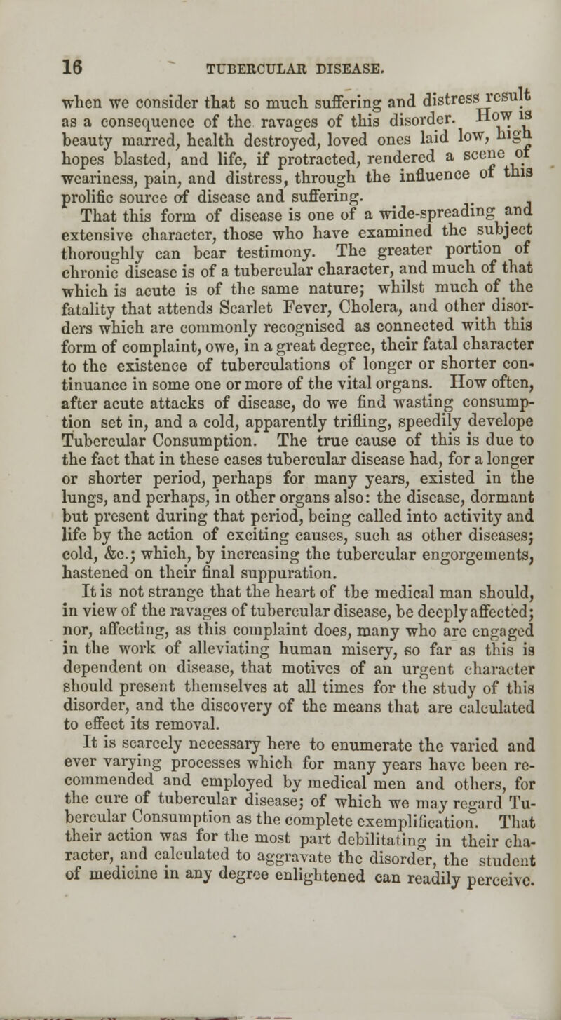 when we consider that so much suffering and distress result as a consequence of the ravages of this disorder. -How is beauty marred, health destroyed, loved ones laid low, high hopes blasted, and life, if protracted, rendered a scene ot weariness, pain, and distress, through the influence ot this prolific source of disease and suffering. That this form of disease is one of a wide-spreading and extensive character, those who have examined the subject thoroughly can bear testimony. The greater portion of chronic disease is of a tubercular character, and much of that which is acute is of the same nature; whilst much of the fatality that attends Scarlet Fever, Cholera, and other disor- ders which are commonly recognised as connected with this form of complaint, owe, in a great degree, their fatal character to the existence of tuberculations of longer or shorter con- tinuance in some one or more of the vital organs. How often, after acute attacks of disease, do we find wasting consump- tion set in, and a cold, apparently trifling, speedily develope Tubercular Consumption. The true cause of this is due to the fact that in these cases tubercular disease had, for a longer or shorter period, perhaps for many years, existed in the lungs, and perhaps, in other organs also: the disease, dormant but present during that period, being called into activity and life by the action of exciting causes, such as other diseases; cold, &c; which, by increasing the tubercular engorgements, hastened on their final suppuration. It is not strange that the heart of the medical man should, in view of the ravages of tubercular disease, be deeply affected; nor, affecting, as this complaint does, many who are engaged in the work of alleviating human misery, 60 far as this is dependent on disease, that motives of an urgent character should present themselves at all times for the study of this disorder, and the discovery of the means that are calculated to effect its removal. It is scarcely necessary here to enumerate the varied and ever varying processes which for many years have been re- commended and employed by medical men and others, for the cure of tubercular disease; of which we may regard Tu- bercular Consumption as the complete exemplification. That their action was for the most part debilitating in their cha- racter, and calculated to aggravate the disorder, the student of medicine in any degree enlightened can readily perceive.