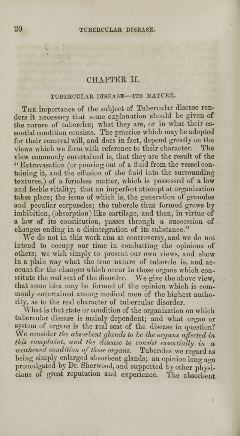 CHAPTER H. TUBERCULAR DISEASE—ITS NATURE. The importance of the subject of Tubercular disease ren- ders it necessary that some explanation should be given of the nature of tubercles; what they are, or in what their es- sential condition consists. The practice which may be adopted for their removal will, and does in fact, depend greatly on the views which we form with reference to their character. The view commonly entertained is, that they are the result of the  Extravasation (or pouring out of a fluid from the vessel con- taining it, and the effusion of the fluid into the surrounding textures,) of a formless matter, which is possessed of a low and feeble vitality; that an imperfect attempt at organization takes place; the issue of which is, the generation of granules and peculiar corpuscles; the tubercle thus formed grows by imbibition, (absorption) like cartilage, and then, in virtue of a law of its constitution, passes through a succession of changes ending in a disintegration of its substance. We do not in this work aim at controversy, and we do not intend to occupy our time in combatting the opinions of others; we wish simply to present our own views, and show in a plain way what the true nature of tubercle is, and ac- count for the changes which occur in those organs which con- stitute the real seat of the disorder. We give the above view, that some idea may be formed of the opinion which is com- monly entertained among medical men of the highest autho- rity, as to the real character of tubercular disorder. What is that state or condition of the organization on which tubercular disease is mainly dependent; and what organ or system of organs is the real seat of the disease in question? We consider the absorbent glands to be the organs affected in this complaint, and the disease to consist essentially in a \cealccncd condition of these organs. Tubercles we regard as being simply enlarged absorbent glands; an opinion long a«x> promulgated by Dr. Sherwood, and supported by other physi- cians of great reputation and experience. The absorbent