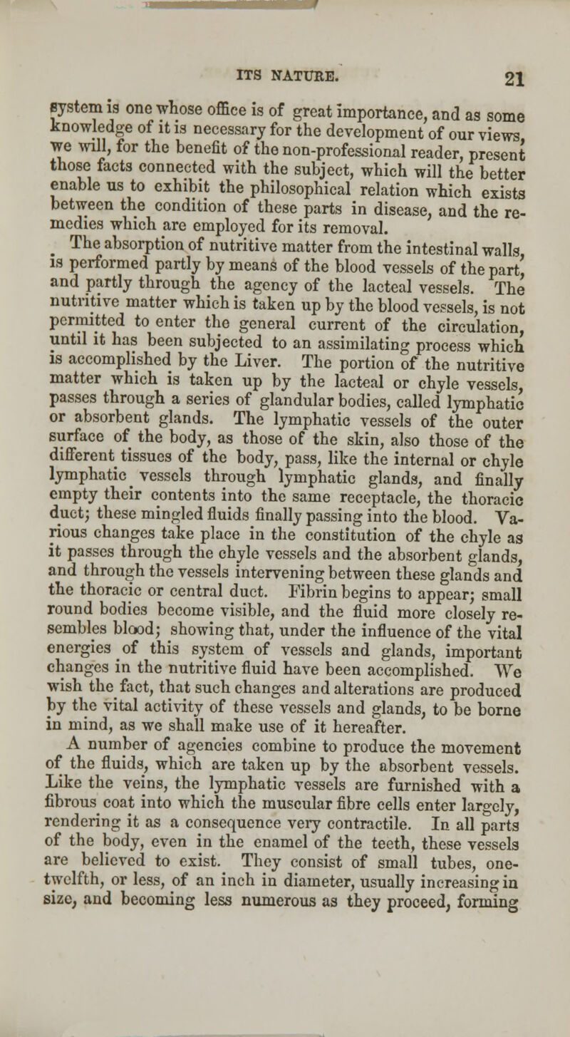 system is one whose office is of great importance, and as some knowledge of it is necessary for the development of our views we will, for the benefit of the non-professional reader, present those facts connected with the subject, which will the better enable us to exhibit the philosophical relation which exists between the condition of these parts in disease, and the re- medies which are employed for its removal. The absorption of nutritive matter from the intestinal walls is performed partly by means of the blood vessels of the part' and partly through the agency of the lacteal vessels. The nutritive matter which is taken up by the blood vessels, is not permitted to enter the general current of the circulation, until it has been subjected to an assimilating process which is accomplished by the Liver. The portion of the nutritive matter which is taken up by the lacteal or chyle vessels, passes through a series of glandular bodies, called lymphatic or absorbent glands. The lymphatic vessels of the outer surface of the body, as those of the skin, also those of the different^ tissues of the body, pass, like the internal or chyle lymphatic _ vessels through lymphatic glands, and finally empty their contents into the same receptacle, the thoracic duet; these mingled fluids finally passing into the blood. Va- rious changes take place in the constitution of the chyle as it passes through the chyle vessels and the absorbent glands, and through the vessels intervening between these glands and the thoracic or central duct. Fibrin begins to appear; small round bodies become visible, and the fluid more closely re- sembles blood; showing that, under the influence of the vital energies of this system of vessels and glands, important changes in the nutritive fluid have been accomplished. We wish the fact, that such changes and alterations are produced by the vital activity of these vessels and glands, to be borne in mind, as we shall make use of it hereafter. A number of agencies combine to produce the movement of the fluids, which are taken up by the absorbent vessels. Like the veins, the lymphatic vessels are furnished with a fibrous coat into which the muscular fibre cells enter largely, rendering it as a consequence very contractile. In all parts of the body, even in the enamel of the teeth, these vessels are believed to exist. They consist of small tubes, one- twelfth, or less, of an inch in diameter, usually increasing in size, and becoming less numerous as they proceed, forming