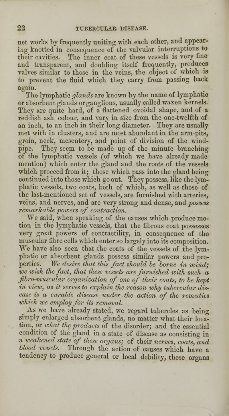 net works by frequently uniting with each other, and appear- ing knotted in consequence of the valvular interruptions to their cavities. The inner coat of these vessels is very fine and transparent, and doubling itself frequently, produces valves similar to those in the veins, the object of which is to prevent the fluid which they carry from passing back again. The lymphatic glands are known by the name of lymphatic or absorbent glands or ganglions, usually called waxen kernels. They are quite hard, of a flattened ovoidal shape, and of a reddish ash colour, and vary in size from the one-twelfth of an inch, to an inch in their long diameter. They are usually met with in clusters, and are most abundant in the arm-pits, groin, neck, mesentery, and point of division of the wind- pipe. They seem to be made up of the minute branching of the lymphatic vessels (of which we have already made mention) which enter the gland and the roots of the vessels which proceed from it; those which pass into the gland being continued into those which go out. They possess, like the lym- phatic vessels, two coats, both of which, as well as those of the last-mentioned set of vessels, are furnished with arteries, veins, and nerves, and are very strong and dense, and possess remarkable powers of contraction. We said, when speaking of the causes which produce mo- tion in the lymphatic vessels, that the fibrous coat possesses very great powers of contractility, in consequence of the muscular fibre cells which enter so largely into its composition. We have also seen that the coats of the vessels of the lym- phatic or absorbent glands possess similar powers and pro- perties. We desire that this fact should be borne in mind; we wish the fact, that these vessels are furnished with such a fibro-muscular organization of one of their coats, to be kept in view, as it serves to explain the reason why tubercular dis- ease is a curable disease under the action of the remedies which we employ for its removal. ^ As we have already stated, we regard tubercles as being simply enlarged absorbent glands, no matter what their loca- tion, _or what the products of the disorder; and the essential condition of the gland in a state of disease as consisting in a weakened state of these organs; of their nerves, coats, and blood vessels. Through the action of causes which have a tendency to produce general or local debility, these organs