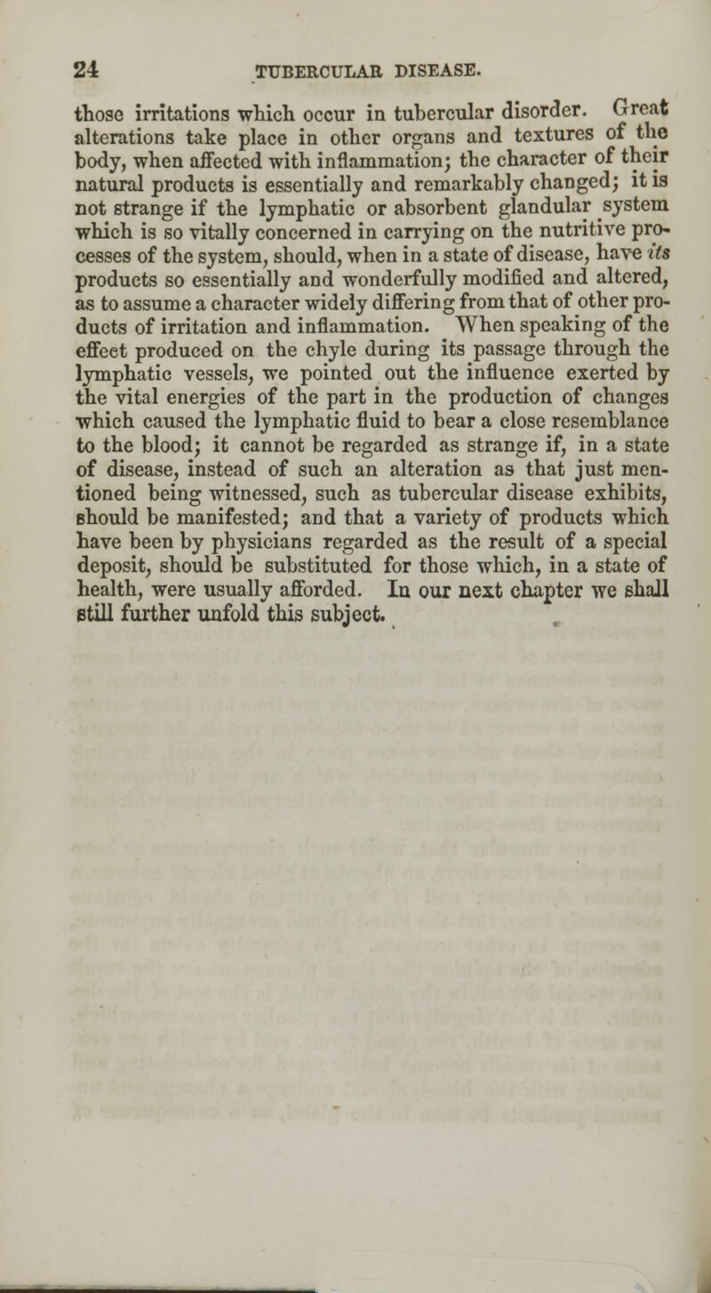 those irritations which occur in tubercular disorder. Great alterations take place in other organs and textures of the body, when affected with inflammation; the character of their natural products is essentially and remarkably changed; it is not strange if the lymphatic or absorbent glandular system which is so vitally concerned in carrying on the nutritive pro- cesses of the system, should, when in a state of disease, have its products so essentially and wonderfully modified and altered, as to assume a character widely differing from that of other pro- ducts of irritation and inflammation. When speaking of the effeet produced on the chyle during its passage through the lymphatic vessels, we pointed out the influence exerted by the vital energies of the part in the production of changes which caused the lymphatic fluid to bear a close resemblance to the blood; it cannot be regarded as strange if, in a state of disease, instead of such an alteration as that just men- tioned being witnessed, such as tubercular disease exhibits, Bhould be manifested; and that a variety of products which have been by physicians regarded as the result of a special deposit, should be substituted for those which, in a state of health, were usually afforded. In our next chapter we shall still further unfold this subject