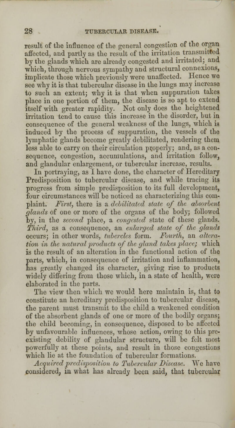 result of the influence of the general congestion of the organ affected, and partly as the result of the irritation transmitted by the glands which are already congested and irritated; and which, through nervous sympathy and structural connexions, implicate those which previously were unaffected. Hence we see why it is that tubercular disease in the lungs may increase to such an extent; why it is that when suppuration takes place in one portion of them, the disease is so apt to extend itself with greater rapidity. Not only does the heightened irritation tend to cause this increase in the disorder, but in consequence of the general weakness of the lungs, which is induced by the process of suppuration, the vessels of the lymphatic glands become greatly debilitated, rendering them less able to carry on their circulation properly; and, as a con- sequence, congestion, accumulations, and irritation follow, and glandular enlargement, or tubercular increase, results. In portraying, as I have done, the character of Hereditary Predisposition to tubercular disease, and while tracing its progress from simple predisposition to its full development, four circumstances will be noticed as characterizing this com- plaint. First, there is a debilitated state of the absorbent glands of one or more of the organs of the body; followed by, in the second place, a congested state of these glands. Third, as a consequence, an enlarged state of the glands occurs; in other words, tubercles form. Fourth, an altera- tion in the natural products of the gland takes place; which is the result of an alteration in the functional action of the Earts, which, in consequence of irritation and inflammation, as greatly changed its character, giving rise to products widely differing from those which, in a state of health, were elaborated in the parts. The view then which we would here maintain is, that to constitute an hereditary predisposition to tubercular disease, the parent must transmit to the child a weakened condition of the absorbent glands of one or more of the bodily organs; the child becoming, in consequence, disposed to be affected by unfavourable influences, whose action, owing to this pre- existing debility of glandular structure, will be felt most powerfully at these points, and result in those congestions which lie at the foundation of tubercular formations. Acquired predisposition to Tubercular Disease. We have considered, in what has already been said, that tubercular