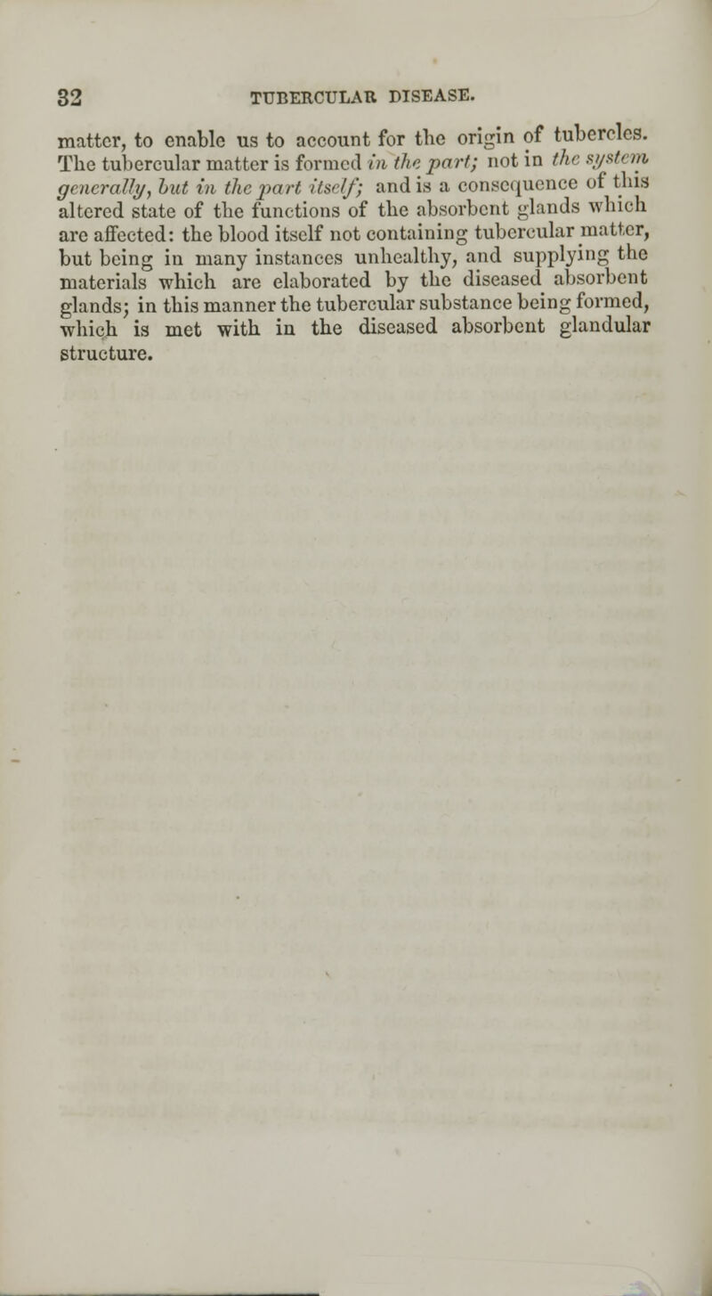 matter, to enable us to account for the origin of tubercles. The tubercular matter is formed in the part; not in the system generally, hut in the part itself; and is a consequence of this altered state of the functions of the absorbent glands which are affected: the blood itself not containing tubercular matter, but being in many instances unhealthy, and supplying the materials which are elaborated by the diseased absorbent glands; in this manner the tubercular substance being formed, which is met with in the diseased absorbent glandular structure.