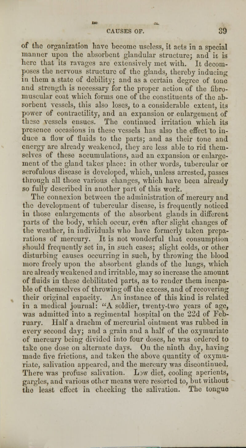 of the organization have become useless, it acts in a special manner upon the absorbent glandular structure; and it is here that its ravages arc extensively met with. It decom- poses the nervous structure of the glands, thereby inducing in them a state of debility; and as a certain degree of tone and strength is necessary for the proper action of the fibro- muscular coat which forms one of the constituents of the ab- sorbent vessels, this also loses, to a considerable extent, its power of contractility, and an expansion or enlargement of these vessels ensues. The continued irritation which its presence occasions in these vessels has also the effect to in- duce a flow of fluids to the parts; and as their tone and energy arc already weakened, they arc less able to rid them- selves of these accumulations, and an expansion or enlarge- ment of the gland takes place: in other words, tubercular or scrofulous disease is developed, which, unless arrested, passes through all those various changes, which have been already so fully described in another part of this work. The connexion between the administration of mercury and the development of tubercular disease, is frequently noticed in those enlargements of the absorbent glands in different parts of the body, which occur, even after slight changes of the weather, in individuals who have formerly taken prepa- rations of mercury. It is not wonderful that consumption should frequently set in, in such cases; slight colds, or other disturbing causes occurring in such, by throwing the blood more freely upon the absorbent glands of the lungs, which arc already weakened and irritable, may so increase the amount of fluids in these debilitated parts, as to render them incapa- ble of themselves of throwing off the excess, and of recovering their original capacity. An instance of this kind is related in a medical journal: A soldier, twenty-two years of age, was admitted into a regimental hospital on the 22d of Feb- ruary. Half a drachm of mercurial ointment was rubbed in every second day; and a grain and a half of the oxymuriate of mercury being divided into four doses, he was ordered to take one dose on alternate days. On the ninth day, having made five frictions, and taken the above quantity of oxymu- riate, salivation appeared, and the mercury was discontinued. There was profuse salivation. low diet, cooling aperients, gargles, and various other means were resorted to, but without tho least effect in checking the salivation. The tongue