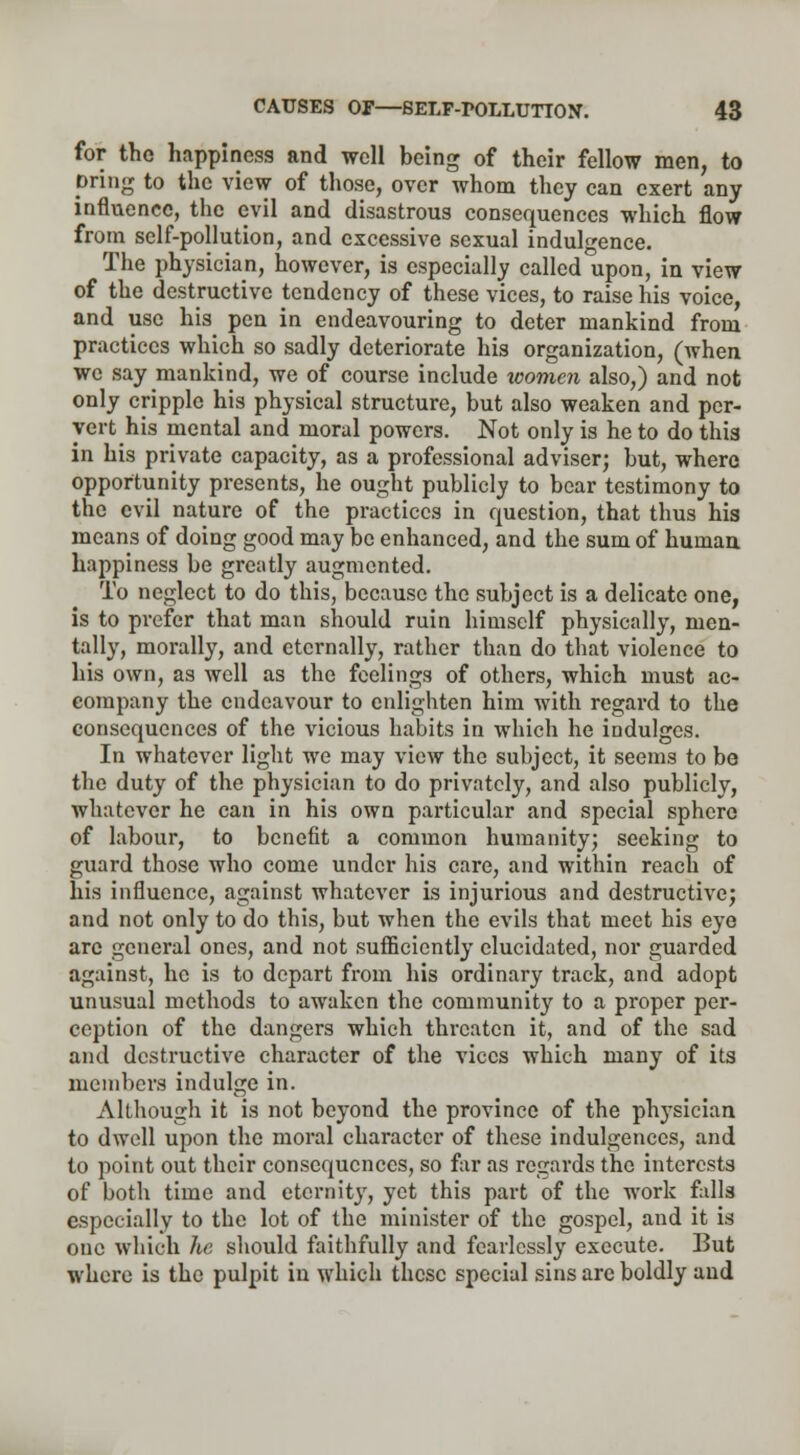 for the happiness and well being of their fellow men, to pring to the view of those, over whom they can exert any influence, the evil and disastrous consequences which flow from self-pollution, and excessive sexual indulgence. The physician, however, is especially called upon, in view of the destructive tendency of these vices, to raise his voice, and use his pen in endeavouring to deter mankind from practices which so sadly deteriorate his organization, (Avhen we say mankind, we of course include xoomen also,) and not only cripple his physical structure, but also weaken and per- vert his mental and moral powers. Not only is he to do this in his private capacity, as a professional adviser; but, where opportunity presents, he ought publicly to bear testimony to the evil nature of the practices in question, that thus his means of doing good may be enhanced, and the sum of human, happiness be greatly augmented. To neglect to do this, because the subject is a delicate one, is to prefer that man should ruin himself physically, men- tally, morally, and eternally, rather than do that violence to his own, as well as the feelings of others, which must ac- company the endeavour to enlighten him with regard to the consequences of the vicious habits in which he indulges. In whatever light we may view the subject, it seems to be the duty of the physician to do privately, and also publicly, whatever he can in his own particular and special sphere of labour, to benefit a common humanity; seeking to guard those who come under his care, and within reach of his influence, against whatever is injurious and destructive; and not only to do this, but when the evils that meet his eye are general ones, and not sufficiently elucidated, nor guarded against, he is to depart from his ordinary track, and adopt unusual methods to awaken the community to a proper per- ception of the dangers which threaten it, and of the sad and destructive character of the vices which many of its members indulge in. Although it is not beyond the province of the physician to dwell upon the moral character of these indulgences, and to point out their consequences, so far as regards the interests of both time and eternity, yet this part of the work falls especially to the lot of the minister of the gospel, and it is one which he should faithfully and fearlessly execute. But where is the pulpit in which these special sins arc boldly and