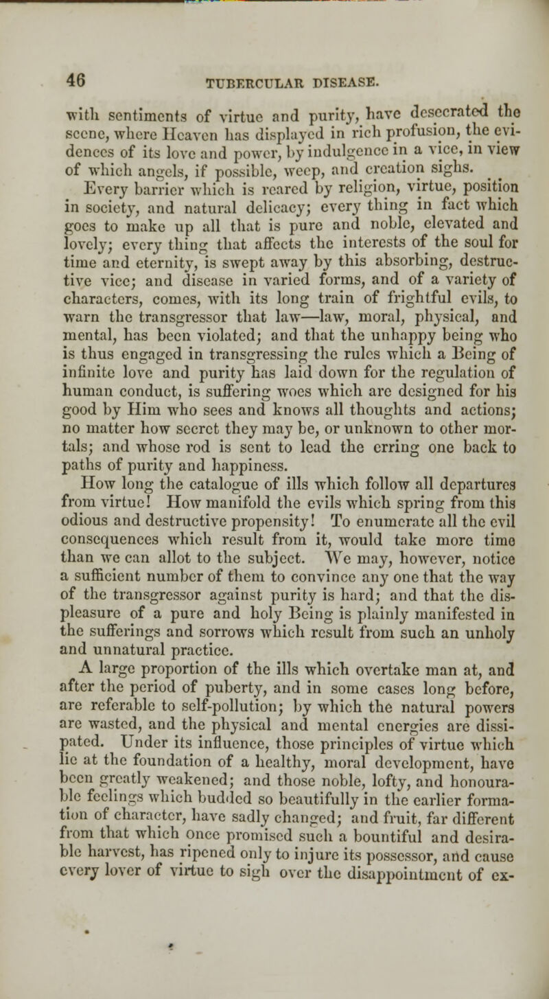 with sentiments of virtue and purity, have desecrated the scene, where Heaven has displayed in rich profusion, the evi- dences of its love and power, by indulgence in a vice, in view of which angels, if possible, weep, and creation sighs. Every barrier which is reared by religion, virtue, position in society, and natural delicacy; every thing in fact which goes to make up all that is pure and noble, elevated and lovely; every thing that affects the interests of the soul for time and eternity, is swept away by this absorbing, destruc- tive vice; and disease in varied forms, and of a variety of characters, comes, with its long train of frightful evils, to warn the transgressor that law—law, moral, physical, and mental, has been violated; and that the unhappy being who is thus engaged in transgressing the rules which a Being of infinite love and purity has laid down for the regulation of human conduct, is suffering woes which are designed for his good by Him who sees and knows all thoughts and actions; no matter how secret they may be, or unknown to other mor- tals; and whose rod is sent to lead the erring one back to paths of purity and happiness. How long the catalogue of ills which follow all departures from virtue! How manifold the evils which spring from this odious and destructive propensity! To enumerate all the evil consequences which result from it, would take more time than we can allot to the subject. We may, however, notice a sufficient number of them to convince any one that the way of the transgressor against purity is hard; and that the dis- pleasure of a pure and holy Being is plainly manifested in the sufferings and sorrows which result from such an unholy and unnatural practice. A large proportion of the ills which overtake man at, and after the period of puberty, and in some cases long before, are referable to self-pollution; by which the natural powers are wasted, and the physical and mental energies are dissi- pated. Under its influence, those principles of virtue which lie at the foundation of a healthy, moral development, have been greatly weakened; and those noble, lofty, and honoura- ble feelings which budded so beautifully in the earlier forma- tion of character, have sadly changed; and fruit, far different from that which once promised such a bountiful and desira- ble harvest, has ripened only to injure its possessor, artd cause every lover of virtue to sigh over the disappointment of ex-