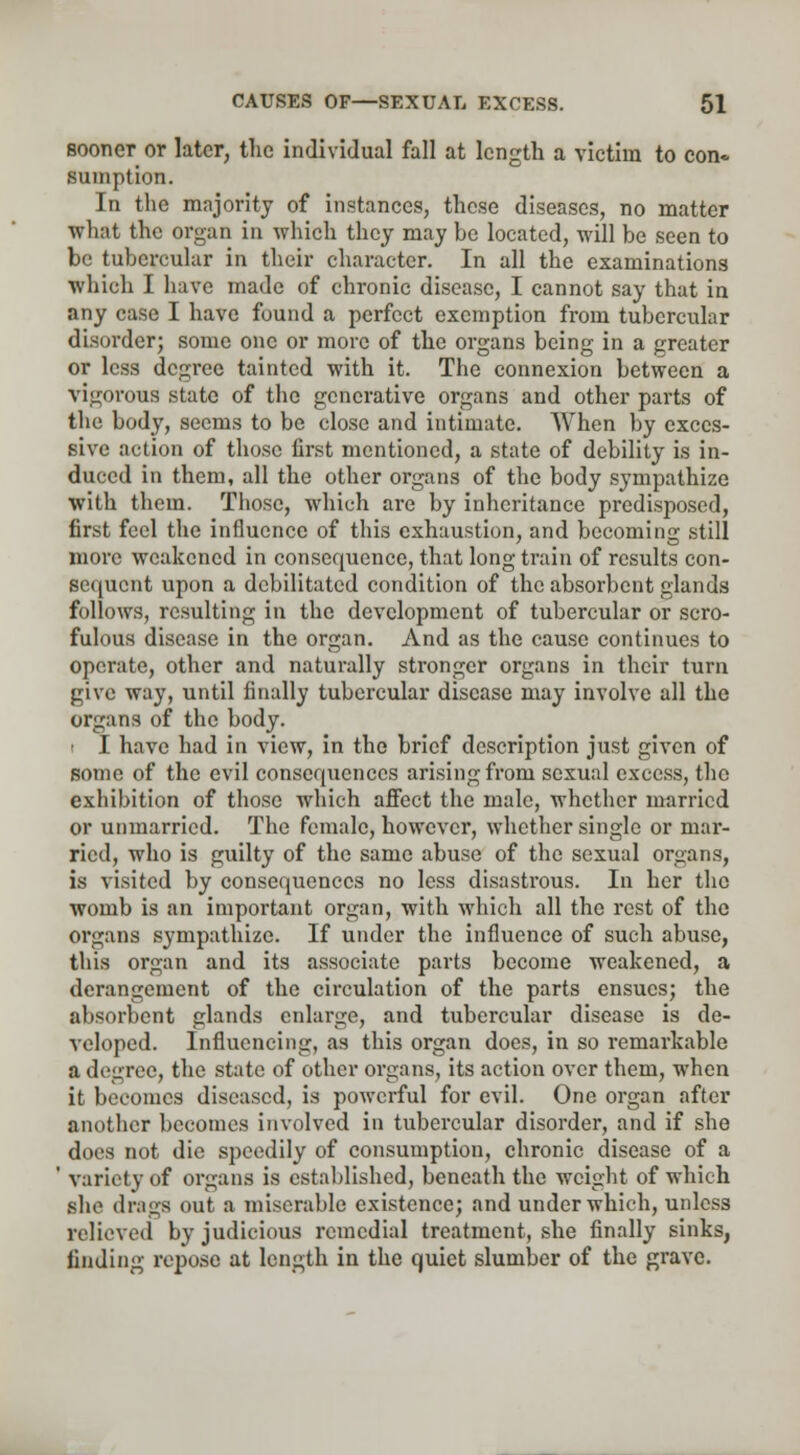 sooner or later, the individual fall at length a victim to con* sumption. In the majority of instances, these diseases, no matter what the organ in which they may be located, will be seen to be tubercular in their character. In all the examinations which I have made of chronic disease, I cannot say that in any case I have found a perfect exemption from tubercular disorder; some one or more of the organs being in a greater or less degree tainted with it. The connexion between a vigorous state of the generative organs and other parts of the body, seems to be close and intimate. When by exces- sive action of those first mentioned, a state of debility is in- duced in them, all the other organs of the body sympathize with them. Those, which are by inheritance predisposed, first feel the influence of this exhaustion, and becoming still more weakened in consequence, that long train of results con- sequent upon a debilitated condition of the absorbent glands follows, resulting in the development of tubercular or scro- fulous disease in the organ. And as the cause continues to operate, other and naturally stronger organs in their turn give way, until finally tubercular disease may involve all the organs of the body. i I have had in view, in the brief description just given of some of the evil consequences arising from sexual excess, the exhibition of those which affect the male, whether married or unmarried. The female, however, whether single or mar- ried, who is guilty of the same abuse of the sexual organs, is visited by consequences no less disastrous. In her the womb is an important organ, with which all the rest of the organs sympathize. If under the influence of such abuse, this organ and its associate parts become weakened, a derangement of the circulation of the parts ensues; the absorbent glands enlarge, and tubercular disease is de- veloped. Influencing, as this organ does, in so remarkable a degree, the state of other organs, its action over them, when it becomes diseased, is powerful for evil. One organ after another becomes involved in tubercular disorder, and if she does not die speedily of consumption, chronic disease of a variety of organs is established, beneath the weight of which she drags out a miserable existence; and under which, unless relieved by judicious remedial treatment, she finally sinks, finding repose at length in the quiet slumber of the grave.