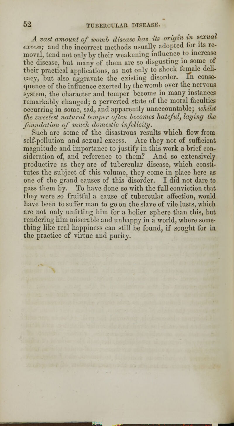 A vast amount of womb disease 7ias its origin in sexual excess; and the incorrect methods usually adopted for its re- moval, tend not only by their weakening influence to increase the disease, but many of them are so disgusting in some of their practical applications, as not only to shock female deli- cacy, but also aggravate the existing disorder. In conse- quence of the influence exerted by the womb over the nervous system, the character and temper become in many instances remarkably changed; a perverted state of the moral faculties occurring in some, sad, and apparently unaccountable; whilst the sweetest natural temper often becomes hateful, laying the foundation of much domestic infelicity. Such are some of the disastrous results which flow from self-pollution and sexual excess. Are they not of sufficient magnitude and importance to justify in this work a brief con- sideration of, and reference to them? And so extensively productive as they are of tubercular disease, which consti- tutes the subject of this volume, they come in place here as one of the grand causes of this disorder. I did not dare to pass them by. To have done so with the full conviction that they were so fruitful a cause of tubercular affection, would have been to suffer man to go on the slave of vile lusts, which are not only unfitting him for a holier sphere than this, but rendering him miserable and unhappy in a world, where some- thing like real happiness can still be found, if sought for in the practice of virtue and purity.