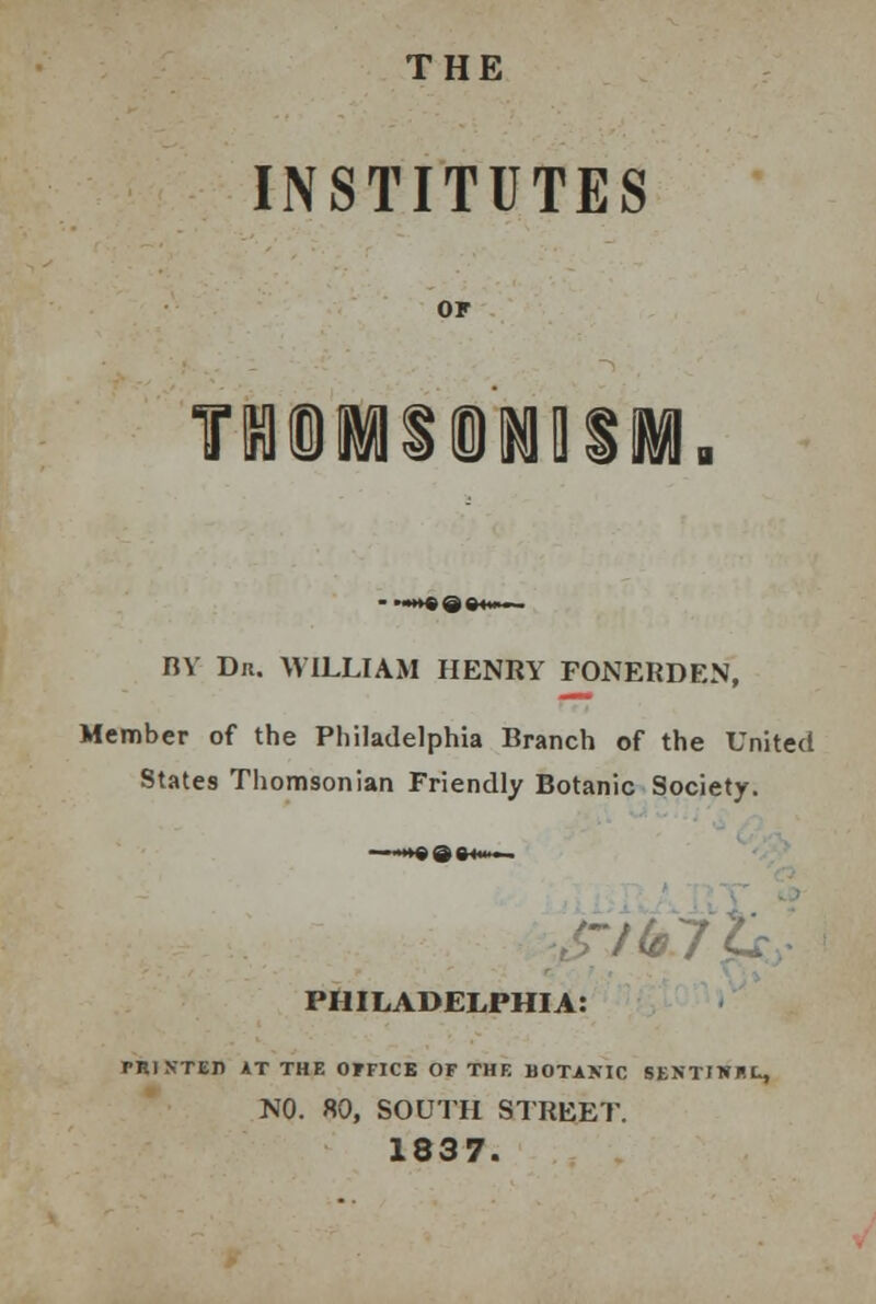 THE INSTITUTES T9HI1II1Q BV Dr. WILLIAM HENRY FONERDEN, Member of the Philadelphia Branch of the United States Thomsonian Friendly Botanic Society. PHILADELPHIA: PRIN-TEB AT THE OFFICE OF THE BOTANIC SENTIWBL, NO. 80, SOUTH STREET. 1837.