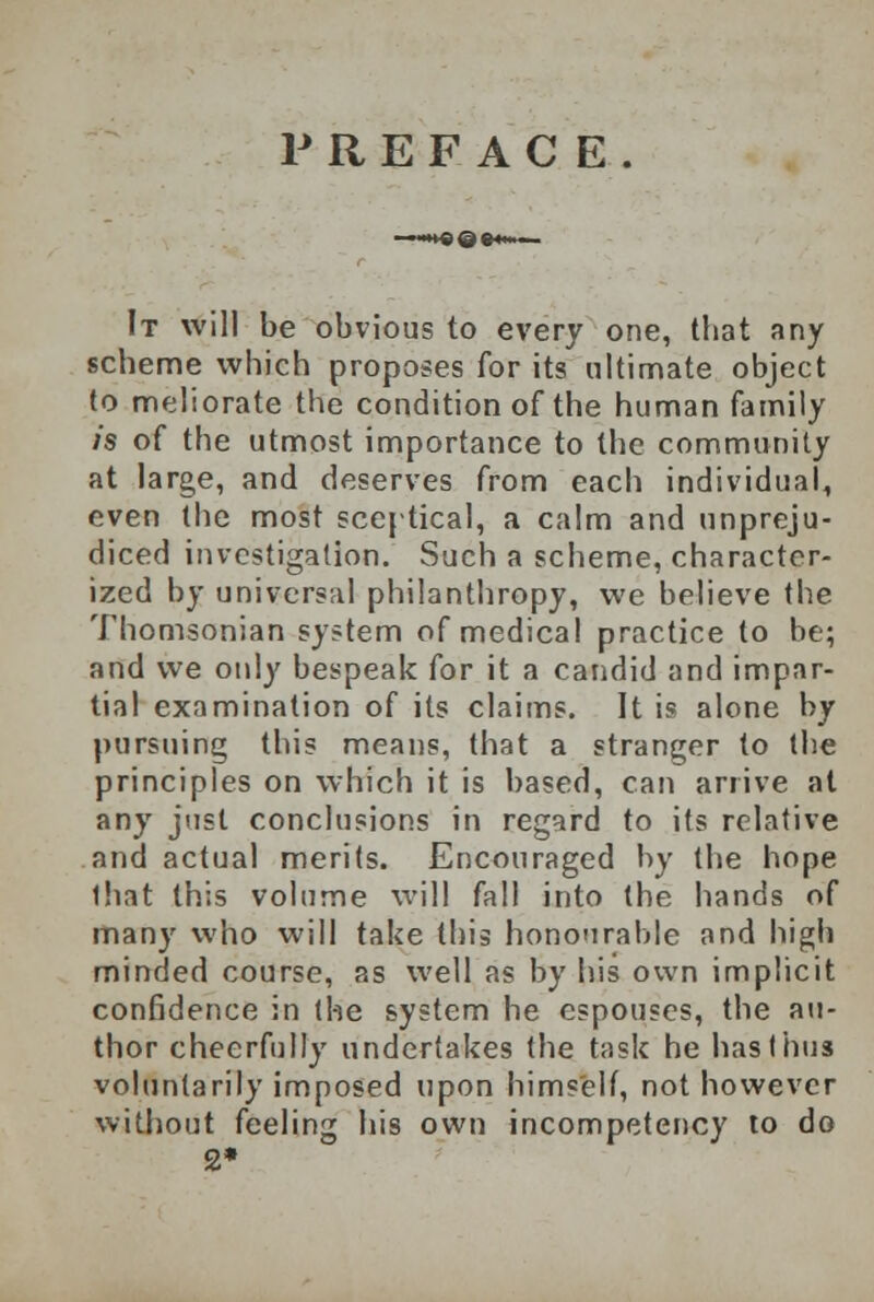 PREFACE. It will be obvious to every one, that any scheme which proposes for its ultimate object to meliorate the condition of the human family is of the utmost importance to the community at large, and deserves from each individual, even the most sceptical, a calm and unpreju- diced investigation. Such a scheme, character- ized by universal philanthropy, we believe the Thomsonian system of medical practice to be; and we only bespeak for it a candid and impar- tial examination of its claims. It is alone by pursuing this means, that a stranger to the principles on which it is based, can arrive at any just conclusions in regard to its relative and actual merits. Encouraged by the hope that this volume will fall into the hands of many who will take this honourable and high minded course, as well as by his own implicit confidence in the system he espouses, the au- thor cheerfully undertakes the task he has thus voluntarily imposed upon himself, not however without feeling his own incompetency to do 2»