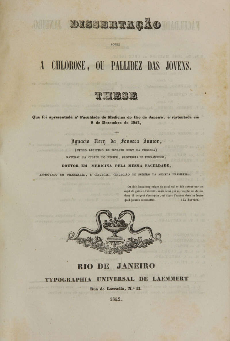 S@0 E$ A CHLOROSE, OU PALLIDEZ DAS JOVENS. Que foi apresentada a' Faculdade de Medicina do Rio de Janeiro, e sustentada em 9 de Dezembro de 1842, 3%naáo Utvx) im foxiBtca júnior, (filho legitimo de ignacio nery da fonseca) natural da cidade do recife , província de pernambuco , DOUTOR EM MEDICINA PELA MESMA FACULDADE, APPROVADO EM PHARMACIA , E CIRURGIA, CIRURGIÃO DE NUMERO BA ARMADA BRASILEIRA. On doit bcaucoup eiiger de celui qui se fait auteur par uri sujet de gain et d'intérêt , mais celui qui va remplir un dt-voir dont il ne ptut s'exempter, est digne d\xcuse dans les faute: qu'il po urra comine ttre. (Li Bar Tini. | RIO DE JANEIRO typoc;raphia universal DE LAEM3IERT Rua do Lavradio, N.° 53.