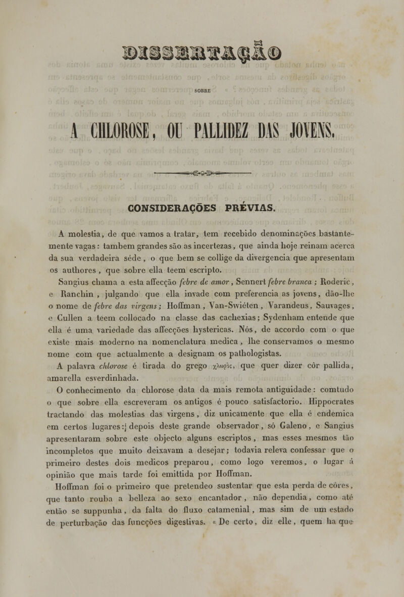 CONSIDERAÇÕES PREVIAS. A moléstia, de que vamos a tratar, tem recebido denominações bastante- mente vagas: também grandes são as incertezas, que ainda hoje reinam acerca da sua verdadeira sede , o que bem se collige da divergência que apresentam os authores , que sobre ella teem escripto. Sangius chama a esta affecção febre de amor, Sennert febre branca ; Roderic , e Ranchin , julgando que ella invade com preferencia as jovens, dão-lhe o nome de febre das virgens; Hoffman , Van-Swiéten , Varandeus, Sauvages , e Cullen a teem collocado na classe das cachexias; Sydenham entende que ella é uma variedade das affecções hystericas. Nós, de accordo com o que existe mais moderno na nomenclatura medica, lhe conservamos o mesmo nome com que actualmente a designam os pathologistas. A palavra chiorose é tirada do grego $*>$?» que quer dizer côr pallida, amarella esverdinhada. O conhecimento da chiorose data da mais remota antiguidade: comtudo o que sobre ella escreveram os antigos é pouco satisfactorio. Hippocrates tractando das moléstias das virgens, diz unicamente que ella é endémica em certos lugares :j depois deste grande observador, só Galeno, o Sangius apresentaram sobre este objecto alguns escriptos, mas esses mesmos tão incompletos que muito deixavam a desejar; todavia releva confessar que o primeiro destes dois médicos preparou, como logo veremos, o lugar á opinião que mais tarde foi emittida por Hoffman. Hoffman foi o primeiro que pretendeo sustentar que esta perda de cores, que tanto rouba a belleza ao sexo encantador , não dependia, como até então se suppunha, da falta do fluxo catamenial, mas sim de um estado de perturbação das funeções digestivas. « De certo, diz elle, quem ha que
