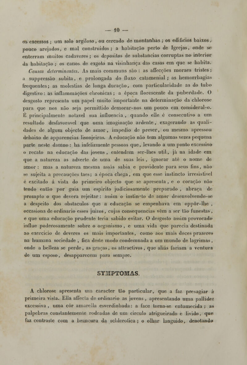 os excessos ; um solo argiloso, ou cercado de montanhas ; os edifícios baixos r pouco arejados, e mal construídos; a habitação perto de Igrejas, onde se enterram muitos cadáveres ; os depósitos de substancias corruptas no interior da habitação ; os canos de exgoto na visinhança das casas em que se habita. Causas determinantes. As mais communs são : as affecções moraes tristes; a suppressão súbita, e prolongada do fluxo catamenial ; as hemorrhagias frequentes; as moléstias de longa duração, com particularidade as do tubo digestivo: as inflammações chronicas ; a época florescente da puberdade. O desgosto representa um papel muito importante na determinação da chlorose para que nos não seja permittido dernorar-nos um pouco em consideral-o. li principalmente notável sua influencia , quando elle é consecutivo a um resultado desfavorável que uma imaginação ardente, exagerando as quali- dades de algum objecto de amor, impedio de prever, ou mesmo apressou debaixo de apparencias lisonjeiras. A educação não tem algumas vezes pequena parle neste damno : ha infelizmente pessoas que, levando a um ponto excessivo o recato na educação das jovens, entendem ser-lhes útil, já na idade em que a natureza as adverte de uma de suas leis , ignorar até o nome de amor : mas a natureza mesma assas sabia e providente para seus fins, não se sujeita a precauções taes; a época chega, em que esse instincto irresistível é excitado á vista do primeiro objecto que se apresenta , e o coração não tendo então por guia um espirito judiciosamente preparado , abraça de prompto o que devera rejeitar: assim o instincto de amor desenvolvendo-se a despeito dos obstáculos que a educação se empenhava em oppôr-lhe , occasiona de ordinário esses juizos, cujas consequências vêm a ser tão funestas , e que uma educação prudente teria sabido evitar. O desgosto assim provocado influe poderosamente sobre o organismo , e uma vida que parecia destinada ao exercicio de deveres os mais importantes, como aos mais doces prazeres na humana sociedade , fica deste modo condemnada a um mundo de lagrimas , onde a belleza se perde, as graças, os attractivos, que aliás fariam a ventura de um esposo, desappareccm para sempre. SYMPTOMAS. A chlorose apresenta um caracter tão particular, que a faz presagiar á primeira vista. Ella affecla de ordinário as jovens , apresentando uma pallidez excessiva, uma côr amarella esverdinhada: a face lorna-sc entumecida; as pálpebras constantemente rodeadas de um circulo atrigucirado c livido, que faz contraste com a brancura da schlerotica ; o olhar languido, denotando