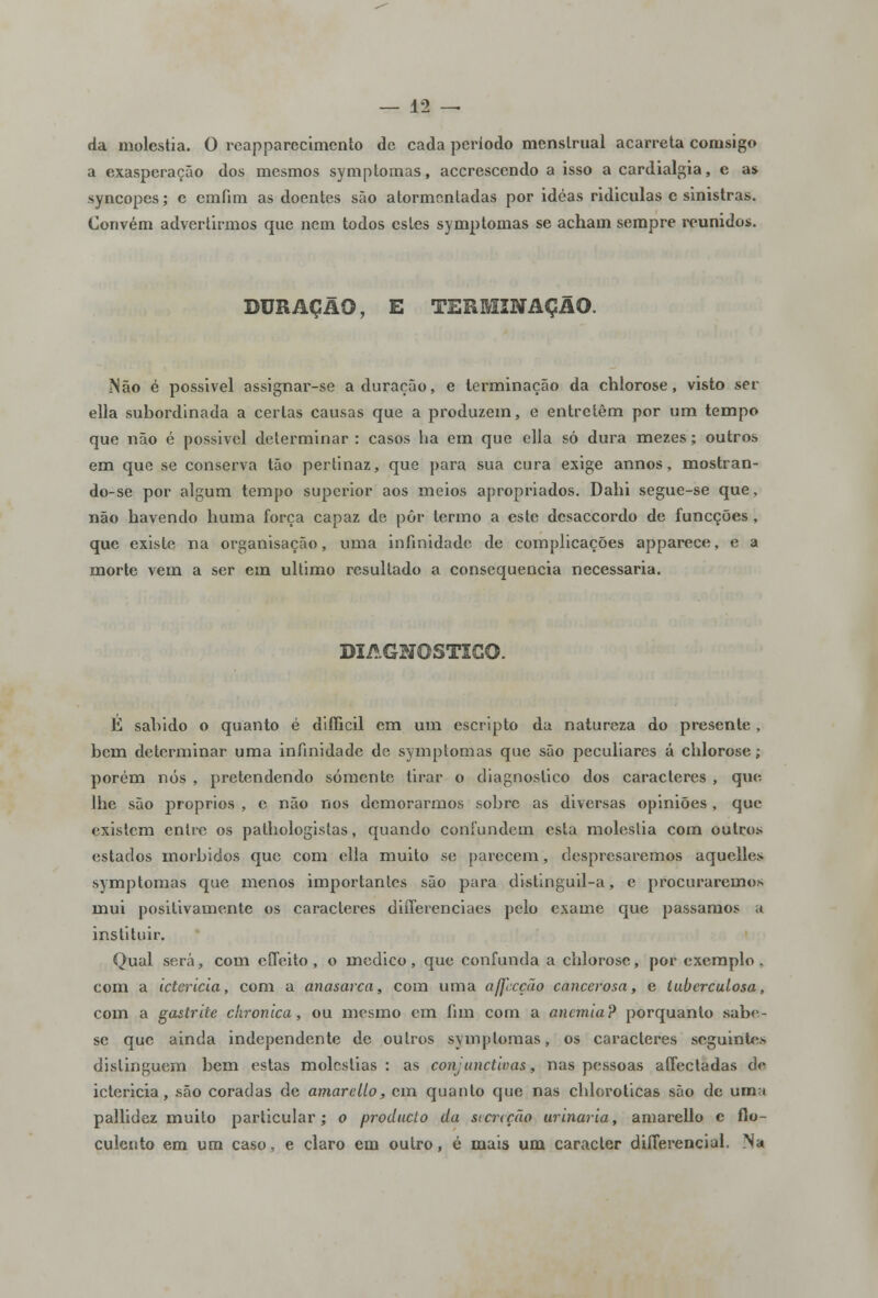 da moléstia. O reapparecimcnto de cada período menstrual acarreta comsigo a exasperação dos mesmos symptomas, accrescendo a isso a cardialgia, e as syncopes; e cmíim as doentes são atormentadas por idéas ridiculas e sinistras. Convém advertirmos que nem todos estes symptomas se acham sempre reunidos. DURAÇÃO, E TERMINAÇÃO. Mão é possivel assignar-se a duração, e terminação da chlorose, visto ser ella subordinada a certas causas que a produzem, e entretém por um tempo que não é possivel determinar : casos ha em que ella só dura mezes; outros em que se conserva tão pertinaz, que para sua cura exige annos, mostran- do-se por algum tempo superior aos meios apropriados. Dahi segue-se que, não havendo huma força capaz de pôr termo a este desaccordo de funeções , que existe na organisação, uma infinidade de complicações apparece, e a morte vem a ser em ultimo resultado a consequência necessária. DIAGNOSTICO. É saindo o quanto é difficil em um escripto da natureza do presente , bem determinar uma infinidade de symptomas que são peculiares á chlorose; porém nós , pretendendo somente tirar o diagnostico dos caracteres , que. lhe são próprios , c não nos demorarmos sobre as diversas opiniões, que existem entre os pathologistas, quando confundem esta moléstia com outros estados mórbidos que com ella muito se parecem, despresaremos aquelles symptomas que menos importantes são para distinguil-a, e procuraremos mui positivamente os caracteres differenciaes pelo exame que passamos ;i instituir. Qual será, com effeito , o medico, que confunda a chlorose, por exemplo, com a icterícia, com a anasarca, com uma aff:cção cancerosa, e tuberculosa, com a gastrite chronica, ou mesmo em fim com a anemia? porquanto sabe- se que ainda independente de outros symptomas, os caracteres seguintes distinguem bem estas moléstias : as conjunctivas, nas pessoas affectadas de ictericia, são coradas de amar e lio, cm quanto que nas chlorolicas são de uma pallidez muito particular; o produeto da secreção urinaria, amarello c flo- culento em um caso, e claro em outro, é mais um caracter differencial. Na