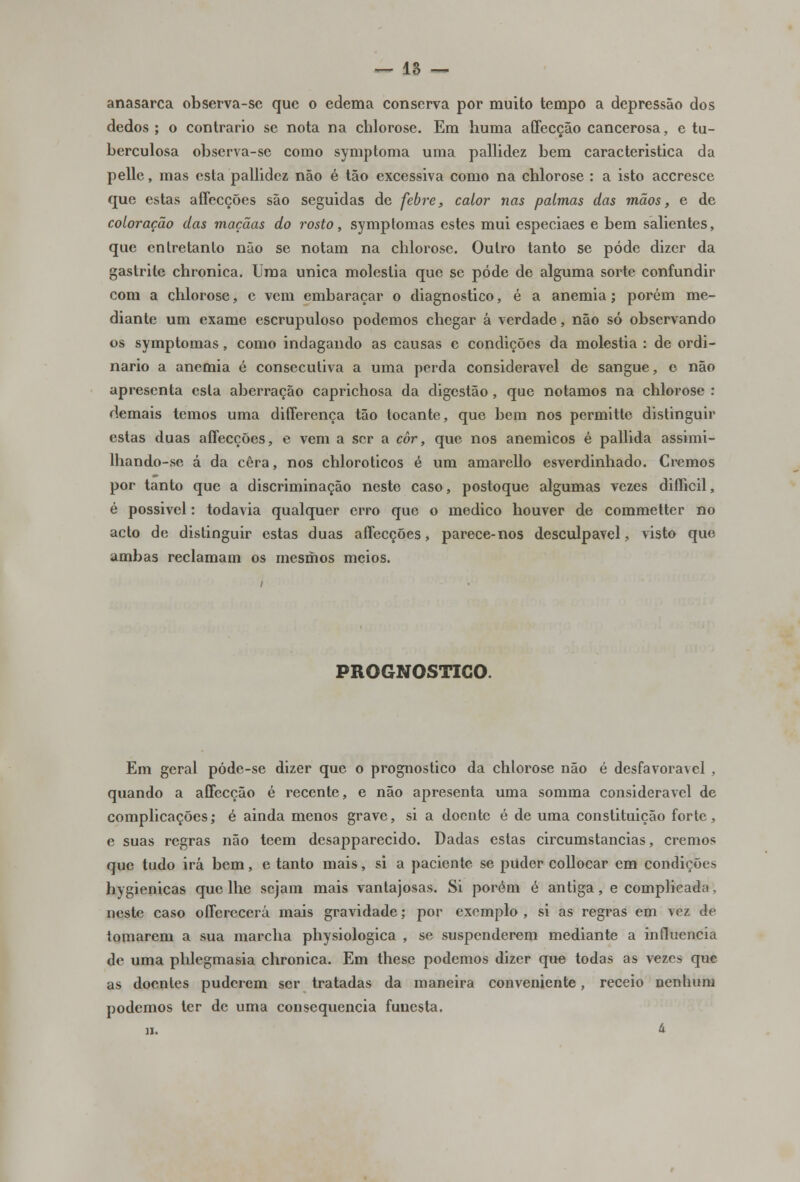 anasarca observa-se que o edema conserva por muito tempo a depressão dos dedos; o contrario se nota na chlorose. Em huma affecção cancerosa, e tu- berculosa observa-se como symptoma uma pallidez bem característica da pelle, mas esta pallidez não é tão excessiva como na chlorose : a isto accresce que estas affecções são seguidas de febre, calor nas palmas das mãos, e de coloração das maçãas do rosto, symptomas estes mui especiaes e bem salientes, que entretanto não se notam na chlorose. Outro tanto se pôde dizer da gastrite chronica. Uma única moléstia que se pôde de alguma sorte confundir com a chlorose, e vem embaraçar o diagnostico, é a anemia; porém me- diante um exame escrupuloso podemos chegar á verdade, não só observando os symptomas, como indagando as causas c condições da moléstia : de ordi- nário a anemia é consecutiva a uma perda considerável de sangue, e não apresenta esta aberração caprichosa da digestão , que notamos na chlorose : demais temos uma differença tão tocante, que bem nos permitte distinguir estas duas affecções, e vem a ser a cor, que nos anemicos é pallida assimi- lhando-se á da cera, nos chloroticos é um amarello esverdinhado. Cremos por tanto que a discriminação neste caso, postoque algumas vezes difficil, é possivel: todavia qualquer erro que o medico houver de commetter no acto de distinguir estas duas affecções, parece-nos desculpável, visto que ambas reclamam os mesmos meios. PROGNOSTICO. Em geral póde-se dizer que o prognostico da chlorose não é desfavora\el , quando a affecção é recente, e não apresenta uma somma considerável de complicações; é ainda menos grave, si a doente é de uma constituição forte, e suas regras não teem desapparecido. Dadas estas circumstancias, cremos que tudo irá bem, e tanto mais, si a paciente se puder collocar em condições hygienicas que lhe sejam mais vantajosas. Si porém é antiga, e complicada, neste caso offerecerá mais gravidade; por exemplo , si as regras em vez de tomarem a sua marcha physiologica , se suspenderem mediante a influencia de uma phlegmasia chronica. Em these podemos dizer que todas as vezes que as doentes puderem ser tratadas da maneira conveniente, receio nenhum podemos ter de uma consequência funesta. H. à