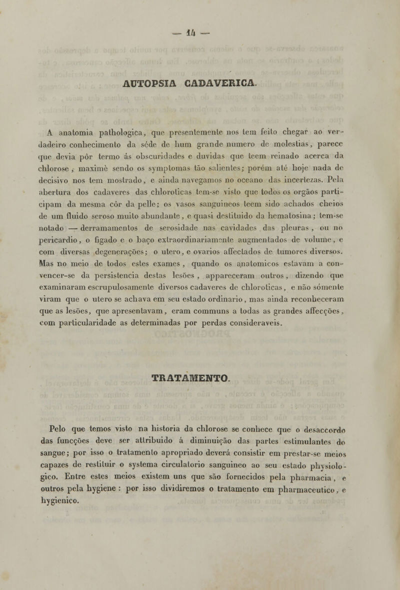 IU — AUTOPSIA CADAVÉRICA. A anatomia pathologica, que presentemente nos tem feito chegar ao ver- dadeiro conhecimento da sede de hum grande numero de moléstias, parece que devia pôr termo ás obscuridades e duvidas que teem reinado acerca da chlorosej maximè sendo os symptomas tão salientes; porém até hoje nada nY decisivo nos tem mostrado, e ainda navegamos no oceano das incertezas. Pola abertura dos cadáveres das chlorolicas tem-sc visto que todos os órgãos parti- cipam da mesma côr da pelle; os vasos sanguincos teem sido achados cheios de um fluido seroso muito abundante, e quasi destituido da hematosina; tem-se notado — derramamentos de serosidade nas cavidades das pleuras , ou no pericárdio, o fígado e o baço extraordinariamente augmentados de volume, e com diversas degenerações; o útero, e ovários affectados de tumores diversos. Mas no meio de todos estes exames , quando os anatómicos estavam a con- vencer-se da persistência destas lesões , appareceram outros, dizendo que examinaram escrupulosamente diversos cadáveres de chloroticas, e não somente viram que o útero se achava em seu estado ordinário, mas ainda reconheceram que as lesões, que apresentavam, eram communs a todas as grandes affecções. com particularidade as determinadas por perdas consideráveis. TRATAMENTO. Pelo que temos visto na historia da chlorose se conhece que o desaccordo das funeções deve ser atlribuido á diminuição das partes estimulantes do sangue; por isso o tratamento apropriado deverá consistir em prestar-se meios capazes de restituir o systema circulatório sanguineo ao seu estado phvsiolo- gico. Entre estes meios existem uns que são fornecidos pela pharmacia , e outros pela hygiene : por isso dividiremos o tratamento em pharmaceutico, c hygienico.