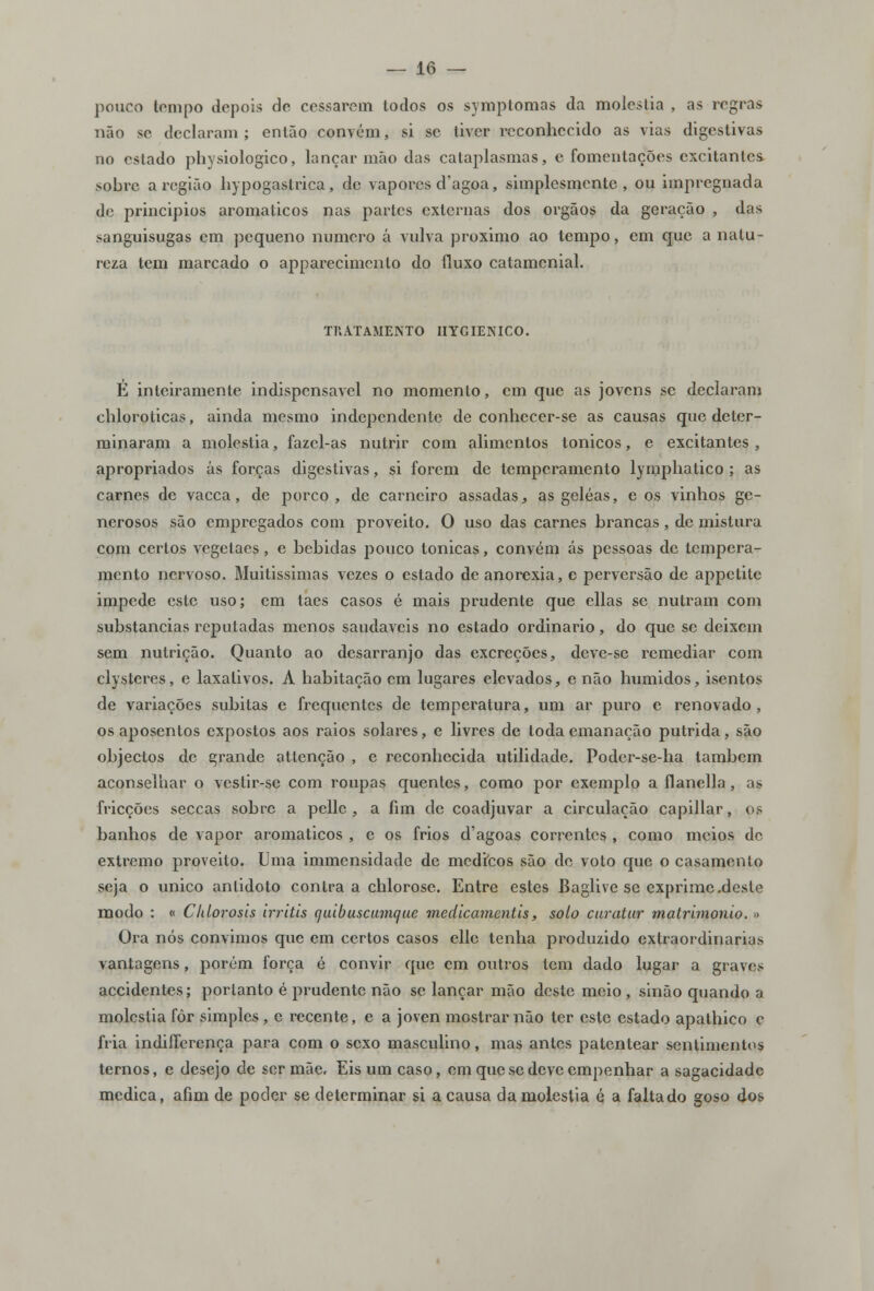 pouco tempo depois do cessarem todos os symptomas da moléstia , as regras não se declaram ; então convém, si se tiver reconhecido as vias digestivas no estado physiologico, lançar mão das cataplasmas, e fomentações excitantes sobre a região hypogastrica, de vapores d'agoa, simplesmente, ou impregnada de principios aromáticos nas partes externas dos órgãos da geração , das sanguisugas em pequeno numero á vulva próximo ao tempo, em que a natu- reza tem marcado o apparecimenlo do (luxo catamenial. TRATAMENTO IIYGIENICO. E inteiramente indispensável no momento, cm que as jovens se declaram chloroticas, ainda mesmo independente de conhecer-se as causas que deter- minaram a moléstia, fazel-as nutrir com alimentos tónicos, e excitantes , apropriados ás forças digestivas, si forem de temperamento lyinphatico ; as carnes de vacca, de porco, de carneiro assadas, as geléas, e os vinhos ge- nerosos são empregados com proveito. O uso das carnes brancas, de mistura com certos vegetaes, e bebidas pouco tónicas, convém ás pessoas de tempera- mento nervoso. Muitissimas vezes o estado de anorexia, e perversão de appetite impede este uso; cm taes casos é mais prudente que ellas se nutram com substancias reputadas menos saudáveis no estado ordinário, do que se deixem sem nutrição. Quanto ao desarranjo das excreções, deve-se remediar com clysteres, e laxativos. A habitação cm lugares elevados, e não húmidos, isentos de variações súbitas e frequentes de temperatura, um ar puro c renovado , os aposentos expostos aos raios solares, e livres de toda emanação pútrida, são objectos de grande atlenção , c reconhecida utilidade. Poder-se-ha também aconselhar o vestir-se com roupas quentes, como por exemplo a flanella, as fricções seccas sobre a pellc , a fim de coadjuvar a circulação capillar, os banhos de vapor aromáticos , e os frios d'agoas correntes , como meios de extremo proveito. Uma immensidade de médicos são de voto que o casamento seja o único antidoto contra a chlorose. Entre estes Baglive se exprime .deste modo : « Cldorosis irritis quibuscumaue medicamentis, solo curatur matrimonio. » Ora nós convimos que em certos casos ellc tenha produzido extraordinária* vantagens, porém força é convir que cm outros tem dado lugar a graves accidentes; portanto é prudente não se lançar mão deste meio , sinão quando a moléstia fôr simples , c recente, e a joven mostrar não ter este estado apathico c fria indifferença para com o sexo masculino, mas antes patentear sentimentos ternos, e desejo de ser mãe. Eis um caso, em que se deve empenhar a sagacidade medica, afim de poder se determinar si a causa da moléstia é a faltado goso dos