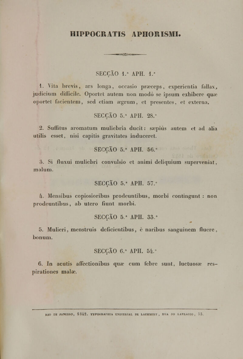 HIPPOCRATIS APHORISMI. otfS^+sasa— SECÇÃO 1. APH. I.9 1. Vila brevis, ars longa, occasio praeeeps, cxpericntia fallax, judicium diílicile. Oportet autem non modo se ipsum exhibere qiKR oportet facientem, sed etiam aegrum, et presentes, et externa. SECÇÃO 5.a APH. 28.° 2. Suffitus aromatum muliebria ducit: saepiús autem et ad alia utilis esset, nisi capitis gravitates induceret. SECÇÃO 5.a APH. 56.° o. Si fluxui muliebri convulsio et animi deliquium superveniat, malum. SECÇÃO 5.a APH. 57.° (l, Mensibus copiosioribus prodeuntibus, morbi contingunt : non prodeuntibus, ab útero íiunt morbi. SECÇÃO 5.a APH. 33.° 5. Mulieri, menstruis deficientibus, è naribus sanguinem fluere, bonum. SECÇÃO 6.a APH. 56.° 6. In acutis affectionibus qua? cum febre sunt, luctuosae res- pirationes malae. MO CE JANEIRO, 1842. TJPOGRAPHIA UNIVERSAL DE LAEMSIEKT , BUA DO LAVRADIO, 55.