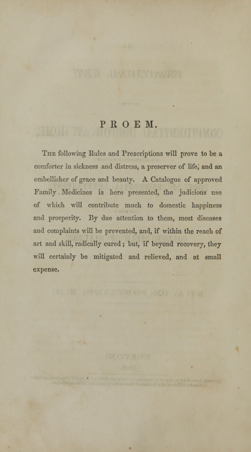 PROEM. The following Rules and Prescriptions will prove to be a comforter in sickness and distress, a preserver of lifej and an embellisher of grace and beauty. A Catalogue of approved Family. Medicines is here presented, the judicious use of which will contribute much to domestic happiness and prosperity. By due attention to them, most diseases and complaints will be prevented, and, if within the reach of art and skill, radically cured ; but, if beyond recover}'-, they will certainly be mitigated and relieved, and at small expense.