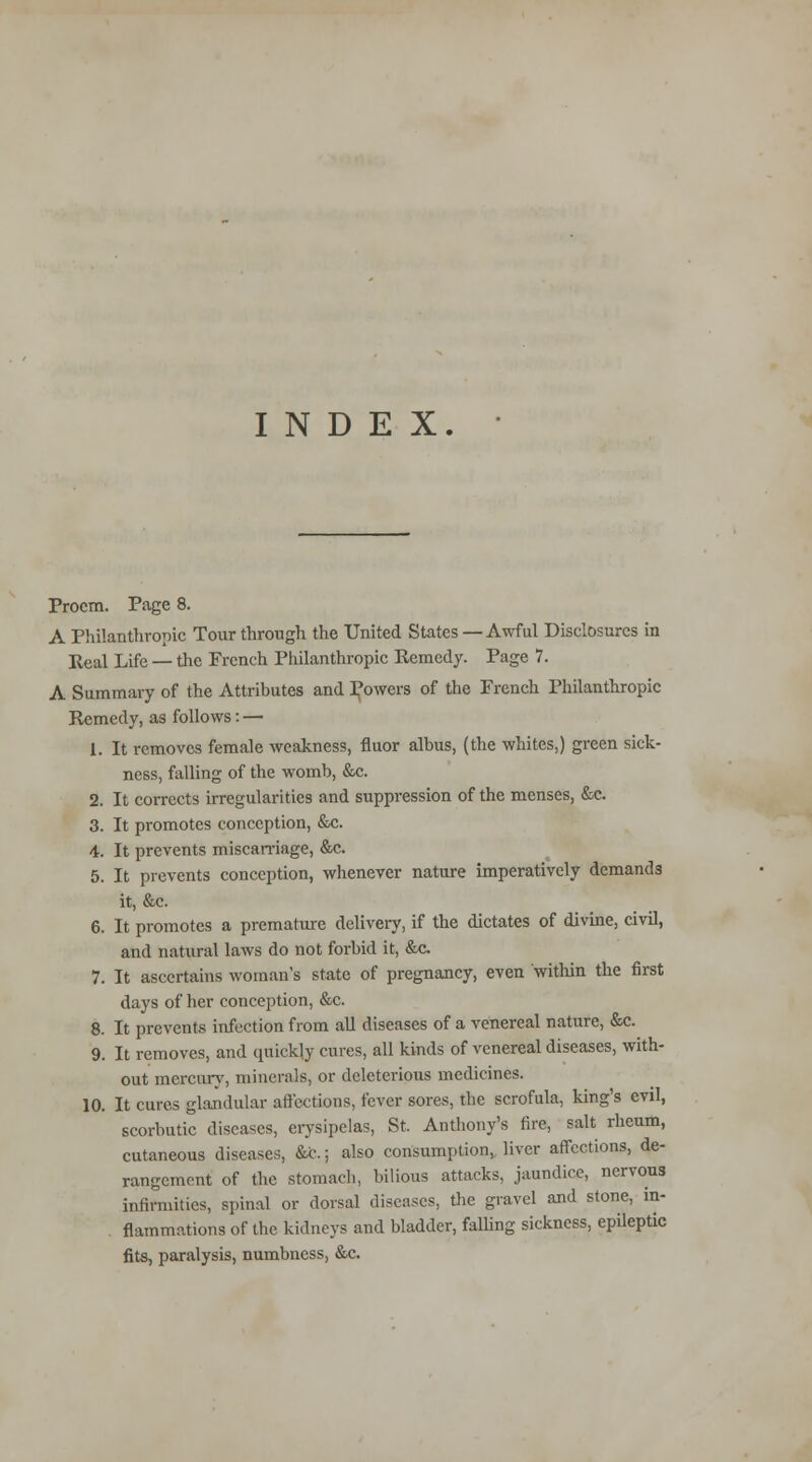 INDEX. Proem. Page 8. A Philanthropic Tour through the United States —Awful Disclosures in Real Life — the French Philanthropic Remedy. Page 7. A Summary of the Attributes and powers of the French Philanthropic Remedy, as follows: — 1. It removes female weakness, fluor albus, (the whites,) green sick- ness, falling of the womb, &c. 2. It corrects irregularities and suppression of the menses, &c. 3. It promotes conception, &c. 4. It prevents miscarriage, &c. 5. It prevents conception, whenever nature imperatively demands it, &c. 6. It promotes a premature delivery, if the dictates of divine, civil, and natural laws do not forbid it, &c. 7. It ascertains woman's state of pregnancy, even within the first days of her conception, &c. 8. It prevents infection from all diseases of a venereal nature, &c. 9. It removes, and quickly cures, all kinds of venereal diseases, with- out mercury, minerals, or deleterious medicines. 10. It cures glandular affections, fever sores, the scrofula, king's evil, scorbutic diseases, erysipelas, St. Anthony's fire, salt rheum, cutaneous diseases, &c.; also consumption, liver affections, de- rangement of the stomacb, bilious attacks, jaundice, nervous infirmities, spinal or dorsal diseases, the gravel and stone, in- . flammations of the kidneys and bladder, falling sickness, epileptic fits, paralysis, numbness, &c.