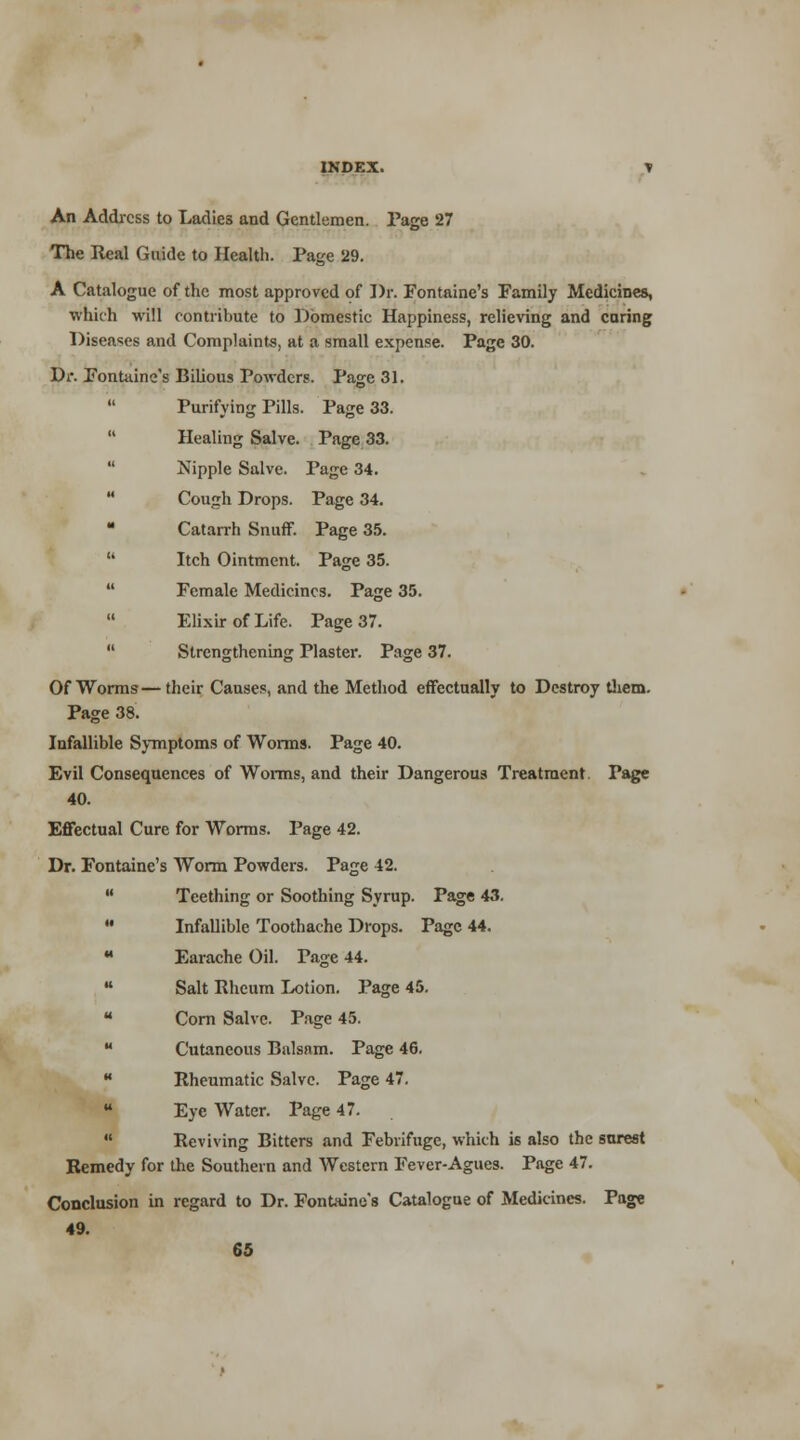 An Address to Ladies and Gentlemen. Page 27 The Real Guide to Health. Page 29. A Catalogue of the most approved of Dr. Fontaine's Family Medicines, which will contribute to Domestic Happiness, relieving and caring Diseases and Complaints, at a small expense. Page 30. Dr. Fontaine's Bilious Powders. Page 31.  Purifying Pills. Page 33.  Healing Salve. Page 33.  Nipple Salve. Page 34.  Cough Drops. Page 34.  Catarrh Snuff. Page 35.  Itch Ointment. Page 35.  Female Medicines. Page 35.  Elixir of Life. Page 37.  Strengthening Plaster. Page 37. Of Worms—their Causes, and the Method effectually to Destroy them. Page 38. Infallible Symptoms of Worms. Page 40. Evil Consequences of Worms, and their Dangerous Treatment Page 40. Effectual Cure for Worms. Page 42. Dr. Fontaine's Worm Powders. Page 42.  Teething or Soothing Syrup. Page 43.  Infallible Toothache Drops. Page 44. ■ Earache Oil. Page 44. tt Salt Rheum Lotion. Page 45.  Corn Salve. Page 45.  Cutaneous Balsam. Page 46.  Rheumatic Salve. Page 47.  Eye Water. Page 47.  Reviving Bitters and Febrifuge, which is also the sorest Remedy for the Southern and Western Fever-Agues. Page 47. Conclusion in regard to Dr. Fontaine's Catalogue of Medicines. Page 49. 65