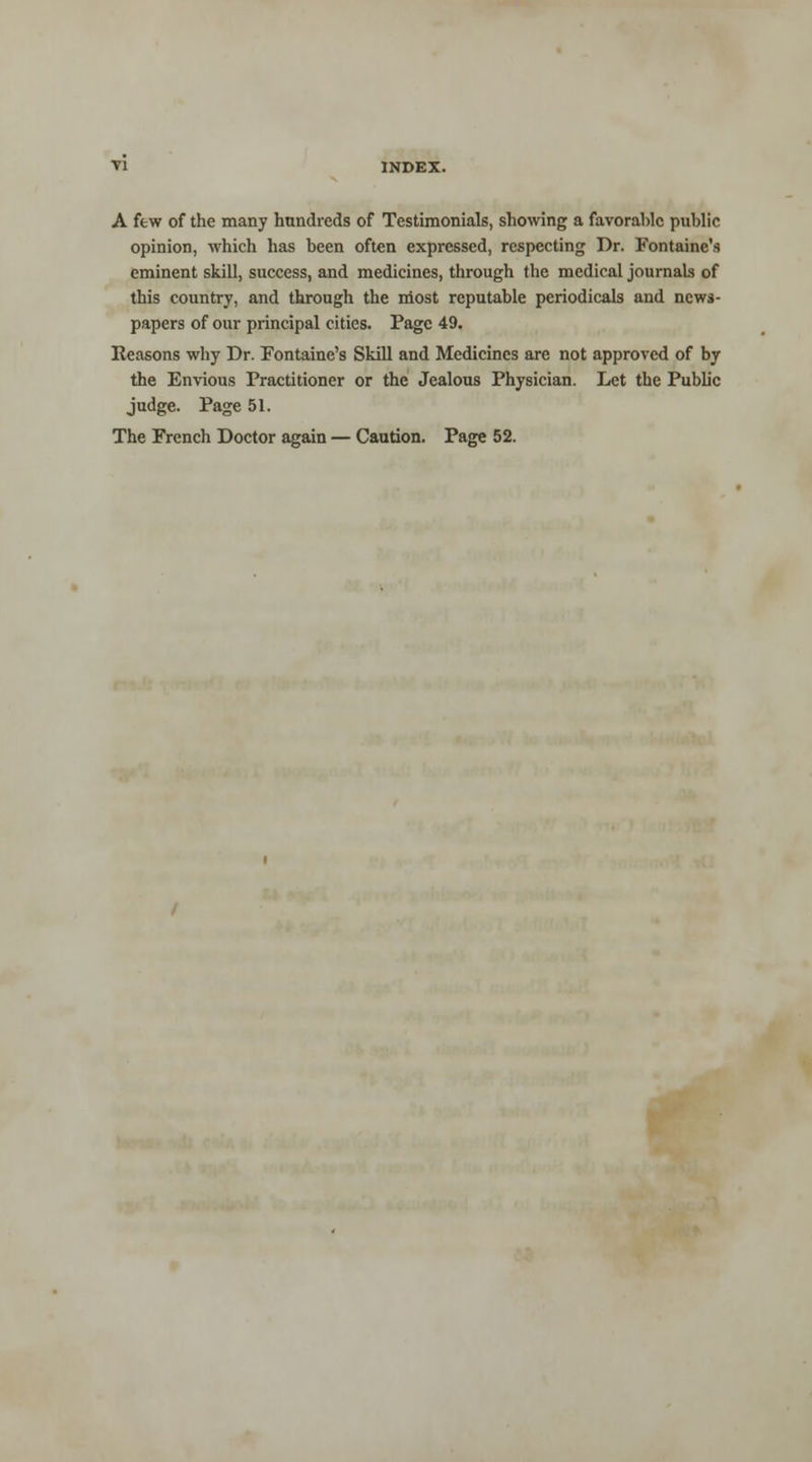 A few of the many hundreds of Testimonials, showing a favorable public opinion, which has been often expressed, respecting Dr. Fontaine's eminent skill, success, and medicines, through the medical journals of this country, and through the most reputable periodicals and news- papers of our principal cities. Page 49. Reasons why Dr. Fontaine's Skill and Medicines are not approved of by the Envious Practitioner or the Jealous Physician. Let the Public judge. Page 51. The French Doctor again — Caution. Page 52.