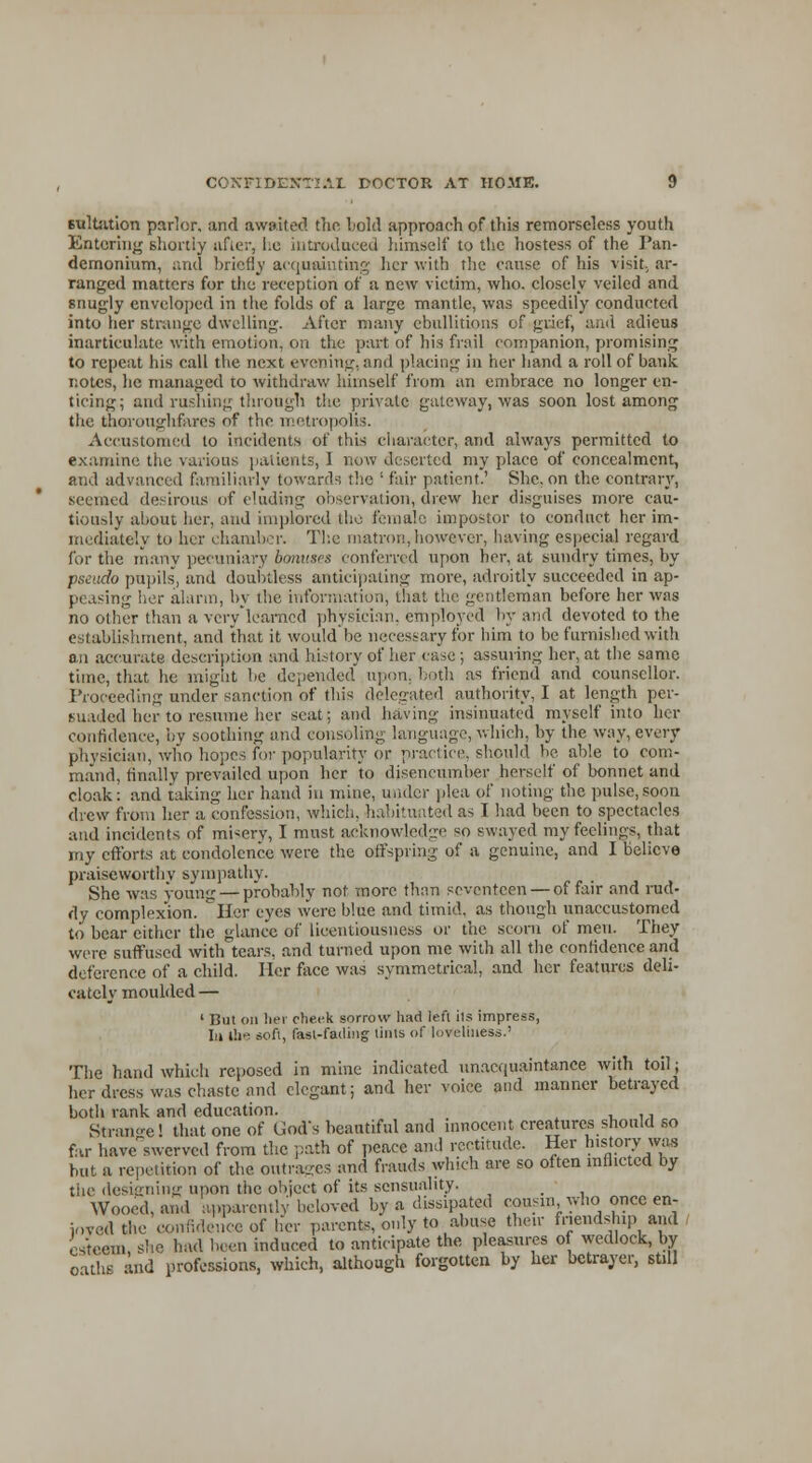 sulfation parlor, and awaited the hold approach of this remorseless youth Entoring shortly after, he introduced himself to the hostess of the Pan- demonium, and briefly acquainting her with the cause of his visit., ar- ranged matters for the reception of a new victim, who. closely veiled and snugly enveloped in the folds of a large mantle, was speedily conducted into her strange dwelling. After many ebullitions of grief, and adieus inarticulate with emotion, on the part of his frail companion, promising to repeat his call the next evening, and placing in her hand a roll of bank notes, he managed to withdraw himself from an embrace no longer en- ticing; and rushing through the private gateway, was soon lost among the thorough fares of the metropolis. Accustomed to incidents of this character, and always permitted to examine the various patients, 1 now deserted my place of concealment, and advanced familiarly towards the ' fair patient.' She. on the contrary, seemed desirous of eluding observation, drew her disguises more cau- tiously about her, and implored the female impostor to conduct her im- mediately to her chamber. The matron, however, having especial regard for the many pecuniary bonuses conferred upon her, at sundry times, by pseudo pupils, and doubtless anticipating more, adroitly succeeded in ap- peasing her alarm, by the information, that the gentleman before her was no other than a very learned physician, employed by and devoted to the establishment, and that it would be necessary for him to be furnished with an accurate description and history of her case ; assuring her, at the same time, that he might be depended upon, both as friend and counsellor. Proceeding under sanction of this delegated authority, I at length per- suaded her to resume her seat; and having insinuated myself into her confidence, by soothing and consoling language, which, by the way, every physician, who hopes for popularity or practice, should be able to com- mand, finally prevailed upon her to disencumber herself of bonnet and cloak: and taking her hand in mine, under plea of noting the pulse,soon drew from her a confession, which, habitufited as I had been to spectacles and incidents of misery, I must acknowledge so swayed my feelings, that my efforts at condolence were the offspring of a genuine, and I believe praiseworthy sympathy- She was young — probably not more than seventeen — of fair and rud- dy complexion. Her eyes were blue and timid, as though unaccustomed to bear cither the glance of licentiousness or the scorn of men. They were suffused with tears, and turned upon me with all the confidence and deference of a child. Her face was symmetrical, and her features deli- cately moulded — 1 But on her check sorrow had left its impress, In the soft, fast-fading tints of loveliness.' The hand which reposed in mine indicated unacquaintanee with toil; her dress was chaste and elegant; and her voice and manner betrayed both rank and education. Ktrano-e! that one of God's beautiful and innocent creatures should so far haveWvcd from the path of peace and rectitude. Her history _was but a repetition of the outrages and frauds which are so often inflicted by the designing upon the object of its sensuality. _ Wooed, and apparently beloved by a dissipated cousin, who once en- jovedthc confidence of her parent^only to abuse then- friendship and esteem she had been induced to anticipate the pleasures of wedlock, by oaths and professions, which, although forgotten by her betrayer, still