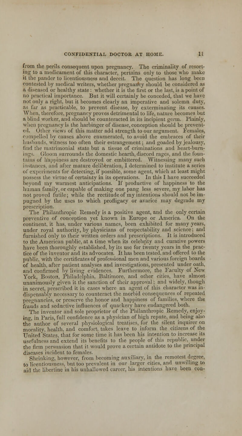 from the perils consequent upon pregnancy. The criminality of resort- ing to a medicament of this character, pertains only to those who make it the pander to licentiousness and deceit. The question has long been contested by medical writers, whether pregnancy should be considered as a diseased or healthy state: whether it is the first or the last, is a point of no practical importance. But it will certainly be conceded, that we have not only a right, but it becomes clearly an imperative and solemn duty. as far as practicable, to prevent disease, by exterminating its causes. When, therefore, pregnancy proves detrimental to life, nature becomes but a blind worker, and should be counteracted in its incipient germ. Plainly, when pregnancy is the harbinger of disease, conception should be prevent- ed. Other views of this matter add strength to our argument. Females, compelled by causes above enumerated, to avoid the embraces of their husbands, witness too often their estrangement; and goaded by jealousy, find the matrimonial state but a tissue of criminations and heart-burn- ing;- Gloom surrounds the domestic hearth, discord rages, and the foun- tains of happiness are destroyed or embittered. Witnessing many such instances, and after mature deliberation, I determined to institute a series of experiments for detecting, if possible, some agent, which at least might possess the virtue of certainty in its operations. In this I have succeeded beyond my warmest anticipations. If productive of happiness to the human family, or capable of making one pang less severe, my labor has not proved futile; while the rectitude of my intentions should not be im- pugned by the uses to which profligacy or avarice may degrade my prescription. The Philanthropic Remedy is a positive agent, and the only certain preventive of conception yet known in Europe or America. On the continent, it has, under various names, been exhibited for many years, under royal authority, by physicians of respectability and science: and furnished only to their written orders and prescriptions. It is introduced to the American public, at a time when its celebrity and curative powers have been thoroughly established, by its use for twenty years in the prac- tice of the inventor and its advocates. It has been tested, and offered to the public, with the certificates Of professional men and various foreign boards of health, after patient analyses and investigations, presented under oath, and confirmed by living evidences. Furthermore, the Faculty of New York, Boston, Philadelphia. Baltimore, and other cities, have almost unanimously given it the sanction of their approval; and widely, though in secret, prescribed it in cases where an agent of this character was in- dispensably necessary to counteract the morbid consequences of repeated pregnancies, or preserve the honor and happiness of families, where the frauds and seductive influences of quackery have endangered both. The inventor and sole proprietor of the Philanthropic Remedy, enjoy- ing, in Paris, full confidence as a physician of high repute, and being also the author of several physiological treatises, for the silent inquirer on morality, health, and comfort, takes leave to inform the citizens of the United States, that for some time it has been his intention to increase its usefulness and extend its benefits to the people of this republic, under the firm persuasion that it would prove a certain antidote to the principal diseases incident to females. Shrinking, however, from becoming auxiliary, in the remotest degree, to licentiousness, but too prevalent in our larger cities, and unwilling to aid the libertine in his unhallowed career, his intentions have been con-