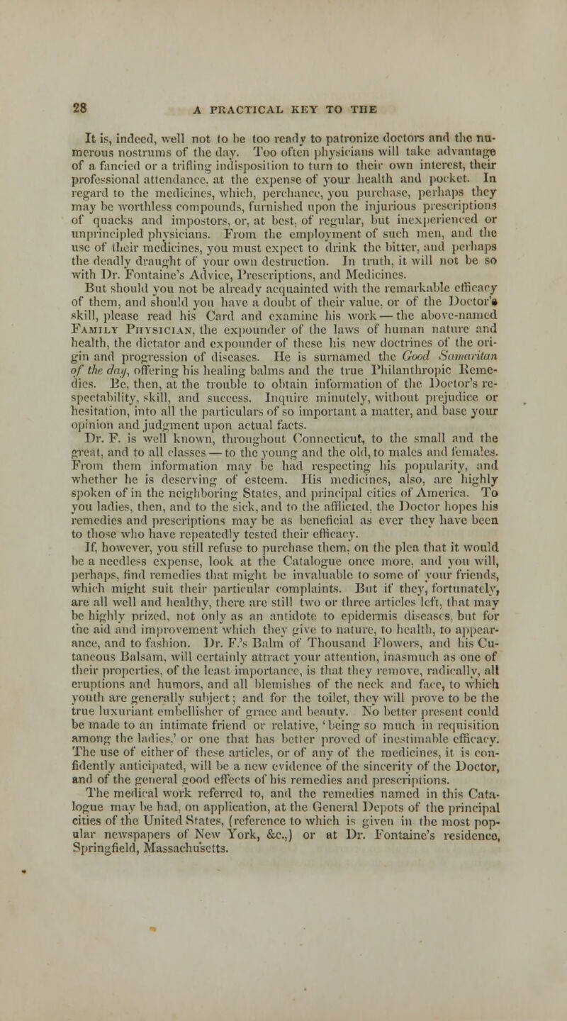 It is, indeed, well not to lie too read; to patronize doctors nnd the nu- merous nostrums of the day. Too often physicians will take advantage of a fancied or a trifling indisposition to turn to their own interest, their professional attendance, at the expense of your health and pocket In regard to the medicines, which, perchance, you purchase, perhaps they may he worthless compounds, furnished upon the injurious prescriptions of quacks and impostors, or, at best, of regular, but inexperienced or unprincipled physicians. From the employment of such men, and the use of their medicines, you must expect to drink the hitter, and perhaps the deadly draught of your own destruction. In truth, it will not be so with Dr. Fontaine's Advice, Prescriptions, and Medicines. But should you not he already acquainted with the remarkable efficacy of them, and should you have a doubt of their value, or of the Doctor's skill, please read his Card and examine his work — the above-named Family Physician, the expounder of the laws of human nature and health, the dictator and expounder of these his new doctrines of the ori- gin and progression of diseases. He is surnamed the Good Samaritan of the day, offering his healing balms and the true Philanthropic Reme- dies. Pc, then, at the trouble to obtain information of the Doctor's re- spectability, skill, and success. Inquire minutely, without prejudice or hesitation, into all the particulars of so important a matter, and base your opinion and judgment upon actual facts. Dr. F. is well known, throughout Connecticut, to the small and the great, and to all classes — to the young and the old, to males and females. From them information may be had respecting his popularity, and whether he is deserving of esteem. His medicines, also, are highly spoken of in the neighboring States, and principal cities of America. To you ladies, then, and to the sick, and to the afflicted, the Doctor hopes his remedies and prescriptions may be as beneficial as ever they have been to those who have repeatedly tested their efficacy. If, however, you still refuse to purchase them, on the plea that it would be a needless expense, look at the Catalogue once more, anil you will, perhaps, find remedies that might be invaluable to some of your friends, which might suit their particular complaints. But if they, fortunately, are all well and healthy, there are still two or three articles left, that may be highly prized, not only as an antidote to epidermis diseases, but for the aid and improvement which they give to nature, to health, to appear- ance, and to fashion. Dr. F.'s Balm of Thousand Flowers, and his Cu- taneous Balsam, will certainly attract your attention, inasmuch as one of their properties, of the least importance, is that they remove, radically, all eruptions and humors, and all blemishes of the neck and face, to which youth arc generally subject; and for the toilet, they will prove to be the true luxuriant embellisher of grace and beauty. No better present could be made to an intimate friend or relative,'being so much in requisition among the ladies.' or one that has better proved of inestimable efficacy. The use of either of these articles, or of any of the medicines, it is con- fidently anticipated, will be a new evidence of the sincerity of the Doctor, and of the general trood effects of his remedies and prescriptions. The medical work referred to, and the remedies named in this Cata- logue may be had, on application, at the General Depots of the principal cities of the United States, (reference to which is given in the most pop- ular newspapers of New York, &c.,) or at Dr. Fontaine's residenco, Springfield, Massachusetts.