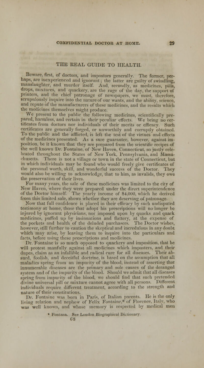 TIIE REAL GUIDE TO HEALTH. Beware, first, of doctors, and impostors generally. The former, per- haps, are inexperienced and ignorant; the latter are gnilty of swindling, manslaughter, and murder itself. And, secondly, as medicines, piils, drops, mixtures, and quackery, are the rage of the day, the support of printers, and the chief patronage of newspapers, we must, therefore, scrupulously inquire into the nature of our wants, and the ability, science, and repute of the manufacturers of these medicines, and the results which the medicines themselves might produce. We present to the public the following medicines, scientifically pre- pared, harmless, and certain in their peculiar effects. We bring no cer- tificates from doctors nor individuals of their merits or efficacy. Such certificates are generally forged, or unworthily and corruptly obtained. To the public and the afflicted, is left the test of the virtues and effects of the medicines presented. As a sure guarantee, however, against im- position, be it known that they are prepared from the scientific recipes of the well known Dr. Fontaine, of New Haven. Connecticut, so justly cele- brated throughout the States of New York, Pennsylvania, and Massa- chusetts. There is not a village or town in the state of Connecticut, hut in which individuals may be found who would freely give certificates of the personal worth, skill, and wonderful success of the Doctor. They would also be willing to acknowledge, that to him, as invalids, they owe the preservation of their lives. For many years, the sale of these medicines was limited to the city of New Haven, where they were prepared under the direct superintendence of the Doctor himself. The yearly income of $4,000, which he derived from this limited sale, shows whether they are deserving of patronage. Now that full confidence is placed in their efficacy by such undisputed testimony at home, those that adopt his prescriptions will no longer be injured by ignorant physicians, nor imposed upon by quacks and quack medicines, puffed up by insinuations and flattery, at the expense of the pockets and health of the deluded purchasers. The Doctor wishes, however, still further to caution the skeptical and incredulous in any doubt which may arise, by leaving them to inquire into the particulars and facts, before using these prescriptions and medicines. Dr. Fontaine is so much opposed to quackery and imposition, that he will protest manfully against all medicines which imposters. and their dupes, claim as an infallible and radical cure for all diseases. Their ab- surd, foolish, and deceitful doctrine, is based on the assumption that all maladies spring from an impurity of the blood, instead of asserting that innumerable diseases are the primary and sole causes of the deranged system and of the impurity of the blood. Should we admit that all diseases spring from impurity of the blood, we should find that such pretended divine universal pill or mixture cannot agree with all persons. Different individuals require different treatment, according to the strength and nature of their constitutions. Dr. Fontaine was born in Paris, of Italian parents. He is the only living relation and nephew of Felix Fontaine * of Florence. Italy, who was well known, and whose memory is respected by medical men * Fontaiia. See London Biographical Dictionary. G8