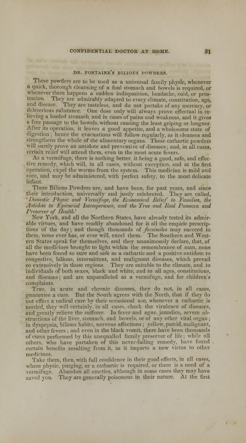 db. Fontaine's bilious powders. These powders are to be used as a universal family physic, whenever a quick, thorough cleansing of a foul stomach and bowels is required, or whenever there happens a sudden indisposition, headache, cold, or pros- tration. They are admirably adapted to every climate, constitution, age, and disease. They are tasteless, and do not partake of any mercury, or deleterious substance. One dose only will always prove effectual in re- lieving a loaded stomach, and in cases of pains and weakness, and it gives a fi ee passage to the bowels, without causing the least griping or languor. After its operation, it leaves a good appetite, and a wholesome state of digestion ; hence the evacuations will follow regularly, as it cleanses and strengthens the whole of the alimentary organs. These cathartic powders will surely prove an antidote anil preventive of diseases; and, in all cases, certain relief will attend them, even in the most acute fevers. As a vermifuge, there is nothing better, it being a good, safe, and effec- tive remedy, which will, in all cases, without exception, and at the first operation, expel the worms from the system. This medicine is mild and sure, and may be administered, with perfect safety, to the most delicate infant. These Bilious Powders are, and have been, for past years, and since their introduction, universally and justly celebrated. They arc called, 'Domestic Phi/sic and Vermifuge, the Economical Relief to Families, the Jlntidote to Epicurial Intemperance, and tfie True and Heal Panacea and Preserver of Health? New York, and all the Northern States, have already tested its admir- able virtues, and have readily abandoned for it all the empiric prescrip- tions of the day; and though thousands of facsimiles may succeed to them, none ever has, or ever will, excel them. The Southern and West- ern States speak for themselves, and they unanimously declare, that, of all the medicines brought to light within the remembrance of man, none have been found so sure and safe as a cathartic and a positive antidote to congestive, bilious, intermittent, and malignant diseases, which prevail so extensively in those regions. They are suitable to the climate, and to individuals of both sexes, black and white, and to all ages, constitutions, and diseases; and are unparalleled as a vermifuge, and for children's complaints. True, in acute and chronic diseases, they do not, in all cases, guarantee a cure. But the South agrees with the North, that if they do not effect a radical cure by their occasional use, whenever a cathartic is needed, they will certainly, in all cases, check the virulence of diseases, and greatly relieve the sufferer. In fever and ague, jaundice, severe ob- structions of the liver, stomach, and bowels, or of any other vital organ; in dyspepsia, bilious habits, nervous affections ; yellow, putrid, malignant, and other fevers ; and even in the black vomit, there have been thousands of cures performed by this unequalled family preserver of life; while all others, who have partaken of this never-failing remedy, have found certain benefits resulting from it, as it imparts a new virtue to other medicines. Take them, then, with full confidence in their good effects, in all cases, where physic, purging, or a cathartic is required, or there is a need of a vermifuge. Abandon all emetics, although in some cases they may have saved you. They are generally poisonous in their nature. At the first