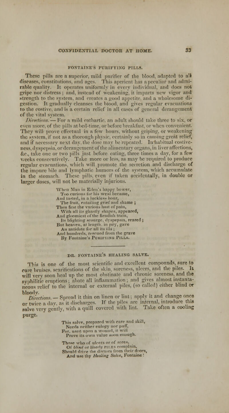 FONTAINES PURIFYING PILLS. These pills arc a superior, mild purifier of the blood, adapted to all diseases, constitutions, and ages. This aperient has a peculiar and admi- rable quality. It operates uniformly in every individual, and does not gripe nor distress ; and, instead of weakening, it imparts new vigor and strength to the system, and creates a good appetite, and a wholesome di- gestion. It gradually cleanses the blood, and gives regular evacuations to the costive, and is a certain relief in all cases of general derangement of the vital system. Directions. — For a mild cathartic, an adult should take three to six, or even more, of the pills at bed-time, or before breakfast, or when convenient. They will prove effectual in a few hours, without griping, or weakening the system, if not as a thorough physic, certainly so in causing great relief, and if necessary next day. the dose may be repeated. Iniiabitual costivc- ncss, dyspepsia, or derangement of the alimentary organs, in liver affections, &e., take one or two pills just before eating, three times a day, for a few weeks consecutively. Take more or less, as may be required to produce regular evacuations, which will promote the secretion and discharge of the impure bile and lymphatic humors of the system, which accumulate in the stomach. These pills, even if taken accidentally, in double or larger doses, will not be materially injurious. When Man in Eden's happy bower, Too curious tor his weal became, Ami lasted, in a luckless hour, The fruit, entailing grief and shame ; Then first the various host of pain, With all ils ghastly shapes, appeared, And gloomiest ofthe fiendish train, lis blighting scourge, dyspepsia, reared ; But heaven, at length, in pay, gave An antidote for all its ills ; And hundreds, rescued from the grave By Fontaine's Pukifying 1'ills. dr. Fontaine's healing salve. This is one of the most scientific and excellent compounds, sure to cure bruises, scarifications of the skin, soreness, ulcers, and the piles. It will vcrv soon heal up the most obstinate and chronic soreness, and the 6yphilitic eruptions; abate all inflammation; and gives almost instanta- neous relief to the internal or external piles, (so called) either blind or blood v. ,. , . , , Directions.— Spread it thin on linen or lint; apply it and change once or twice a day, as it discharges. If the piles are internal, introduce this Bftlve very gently, with a quill covered with lint. Take often a cooling purge. This salve, prepared with care and skill, Needs neither eulogy nor puff, For. userl upon a wound, il will Prove ils own value soon enough. Those who of ulcers or of sores. Of blind or blno'hi pit.ics complain. Should drive the doctors from their doors, And use thy Healing Salve, Fontaine !