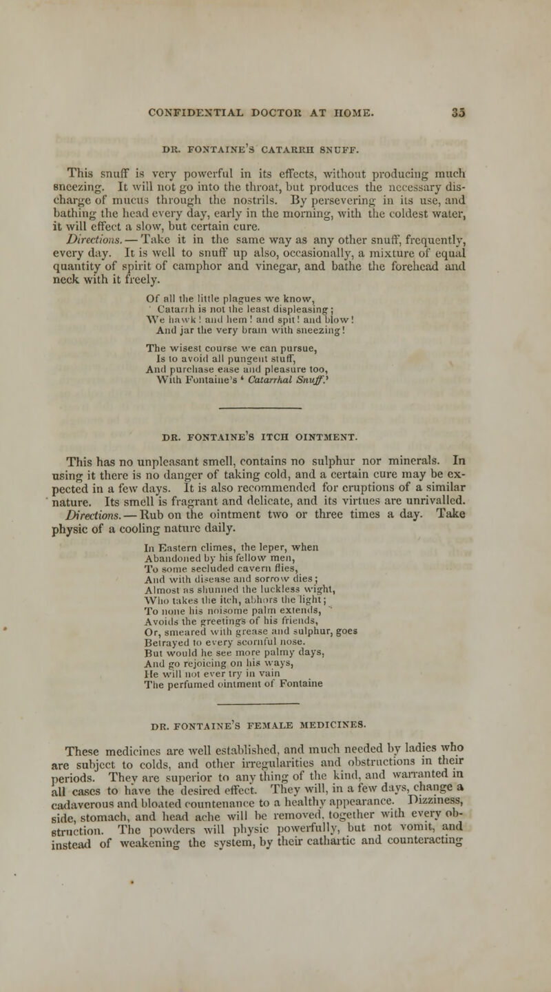 DR. FONTAINE 3 CATARRII SNDFF. This snuff is very powerful in its effects, without producing much sneezing. It will not go into the throat, but produces the necessary dis- charge of mucin through the nostrils. By persevering in its use. and bathing the head every day, early in the morning, with the coldest water, it will effect a slow, but certain cure. Directions. — Take it in the same way as any other snuff, frequently, every day. It is well to snuff up also, occasionally, a mixture of equal quantity of spirit of camphor and vinegar, and bathe the forehead and neck with it freely. Of all tlie little plagues we know, Catanh is not the least displeasing; AVe hawk ! and hem ! and spit! and blow ! And jar the very brain with sneezing! The wisest course we can pursue, Is to avoid all pungent stuff, And purchase ease and pleasure too, With Fontaine's ' Catarrhal Snuff.' DR. FONTAINE 8 ITCH OINTMENT. This has no unpleasant smell, contains no sulphur nor minerals. In using it there is no danger of taking cold, and a certain cure may be ex- pected in a few days. It is also recommended for eruptions of a similar nature. Its smell is fragrant and delicate, and its virtues are unrivalled. Directions. — Rub on the ointment two or three times a day. Take physic of a cooling nature daily. In Eastern climes, the leper, when Abandoned by his fellow men, To some secluded cavern flies, And with disease and sorrow dies; Almost as shunned the luckless wight, Who takes the itch, abhors the light; To none his noisome palm extends, Avoids the greetings of his friends, Or, smeared with grease and sulphur, goes Betrayed to every scornful nose. But would he see more palmy days, And go rejoicing on his ways, He will not ever try in vain The perfumed ointment of Fontaine dr. Fontaine's female medicines. These medicines are well established, and much needed by ladies who are subject to colds, and other irregularities and obstructions in their periods. Thev are superior to any thing of the kind, and warranted in all cases to have the desired effect. They will, in a few days, change a cadaverous and bloated countenance to a healthy appearance. Dizziness, side, stomach, and head ache will be removed, together with every ob- struction. The powders will physic powerfully, hut not vomit, and instead of weakening the svstem, by their cathartic and counteracting