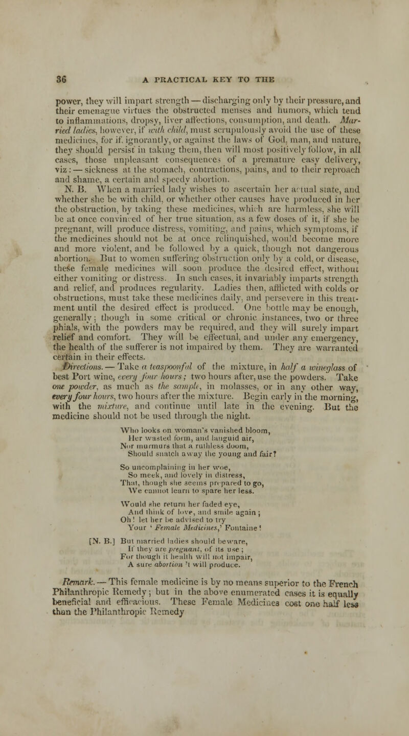 power, they will impart strength — discharging only by their pressure,and their emenague virtues the obstructed menses and humors, which tend to inflammations, dropsy, liver affections, consumption, and death. Mar- ried I allies, however, if icitk child, must scrupulously avoid the use of these medicines, for if. ignorantly, or against the laws of God, man, and nature, they should persist in taking them, then will most positively follow, in all casts, those unpleasant consequences of a premature easy delivery, viz: — sickness at the stomach, contractions, pains, and to their reproach and shame, a certain and speedy abortion. N. B. When a married lady wishes to ascertain her a- tual state, and whether she be with child, or whether other causes have produced in her the obstruction, by taking these medicines, which are harmless, she will be at once convinced of her true situation, as a few doses of it, if she he pregnant, will produce distress, vomiliug, and pains, which symptoms, if the medicines should not be at once relinquished, would become more and more violent, and be followed by a quick, though not dangerous abortion. But to women suffering obstruction only by a cold, or disease, these female medicines will soon produce the desired effect, without either vomiting or distress. In such cases, it invariably imparts strength and relief, and produces regularity. Ladies then, afflicted with colds or obstructions, must take these medicines daily, and persevere in this treat- ment until the desired effect is produced. One bottle may be enough, generally ; though in some critical or chronic instances, two or three phials, with the powders may be required, and they will surely impart relief and comfort. They will be effectual, and under any emergency, the health of the sufferer is not impaired by them. They are warranted certain in their effects. Directions. — Take <t tias/woiiful of the mixture, in half a wine/jluss of best Port wine, every fbur hours; two hours after, use the powders. Take one powder, as much as the sample, in molasses, or in any other way, every four hours, two hours after the mixture. Begin early in the morning, with the mixture, and continue until late in the evening. But the medicine should not be used through the night. Who looks on woman's vanished bloom, Her wasted form, and languid air, N»r murmurs thai a ruthless doom, Should snatch away the young and fair? So uncomplaining in her woe, So meek, and lovely in distress, Thai, though she seems pre pared to go, We cannot learn to spare her less. Would she return her faded eye, And think of love, and smile again ; Oh ! let her be advised to try Your ' Female Mtdicines,, Fontaine'. [N. B.] But married ladies should beware, If they are pregnant, of Us use ; For though it health will not impair, A sure abortion 'l will produce. Remark. — This female medicine is by no means superior to the French Philanthropic Remedy; but in the above enumerated cases it is equally beneficial and efficacious. These Female Medicines co6t one half les* thun the Philanthropic Remedy